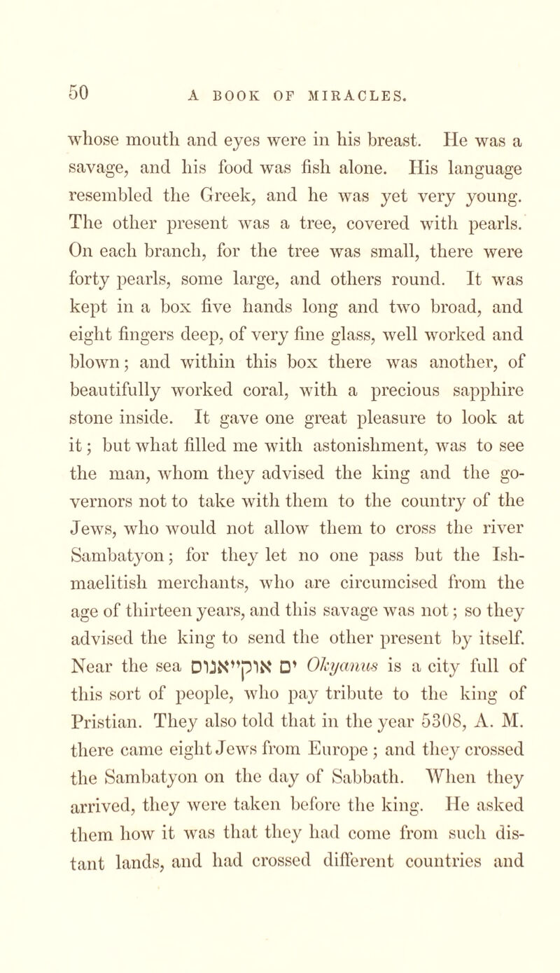whose mouth and eyes were in his breast. He was a savage, and his food was fish alone. His language resembled the Greek, and he was yet very young. The other present was a tree, covered with pearls. On each branch, for the tree was small, there were forty pearls, some large, and others round. It was kept in a box five hands long and two broad, and eight fingers deep, of very fine glass, well worked and blown; and within this box there was another, of beautifully worked coral, with a precious sapphire stone inside. It gave one great pleasure to look at it; but what filled me with astonishment, Avas to see the man, whom they advised the king and the go- vernors not to take with them to the country of the Jews, who would not allow them to cross the river Sambatyon; for they let no one pass but the Ish- maelitish merchants, who are circumcised from the age of thirteen years, and this savage Avas not; so they advised the king to send the other present by itself. Near the sea ים אוקייאנוס Okycmus is a city full of this sort of people, Avho pay tribute to the king of Pristian. They also told that in the year 5308, A. M. there came eight Jews from Europe ; and they crossed the Sambatyon on the day of Sabbath. When they arrived, they Avcre taken before the king. He asked them 110AV it Avas that they had come from such dis- tant lands, and had crossed different countries and