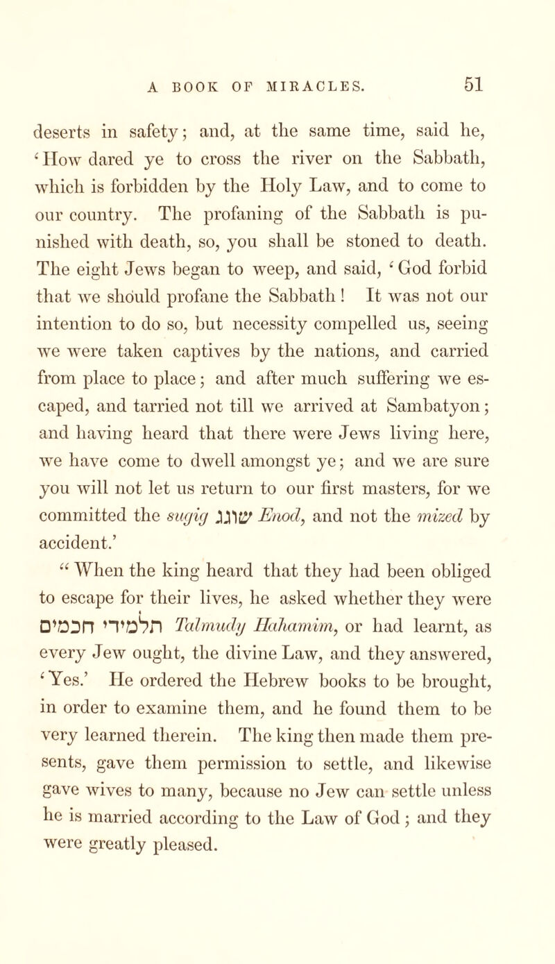 deserts in safety; and, at the same time, said lie, ‘ How dared ye to cross the river on the Sabbath, which is forbidden by the Holy Law, and to come to our country. The profaning of the Sabbath is pu- nished with death, so, you shall be stoned to death. The eight Jews began to weep, and said, ‘ God forbid that we should profane the Sabbath ! It was not our intention to do so, but necessity compelled us, seeing we were taken captives by the nations, and carried from place to place; and after much suffering we es- caped, and tarried not till we arrived at Sambatyon; and having heard that there were Jews living here, we have come to dwell amongst ye; and we are sure you will not let us return to our first masters, for we committed the sugig Enod, and not the inized by accident.’ “ When the king heard that they had been obliged to escape for their lives, he asked whether they were □תלמידי חכמי Talmudy Hahamim, or had learnt, as every Jew ought, the divine Law, and they answered, ‘Yes.’ He ordered the Hebrew books to be brought, in order to examine them, and he found them to be very learned therein. The king then made them pre- sents, gave them permission to settle, and likewise gave wives to many, because no Jew can settle unless he is married according to the Law of God ; and they were greatly pleased.