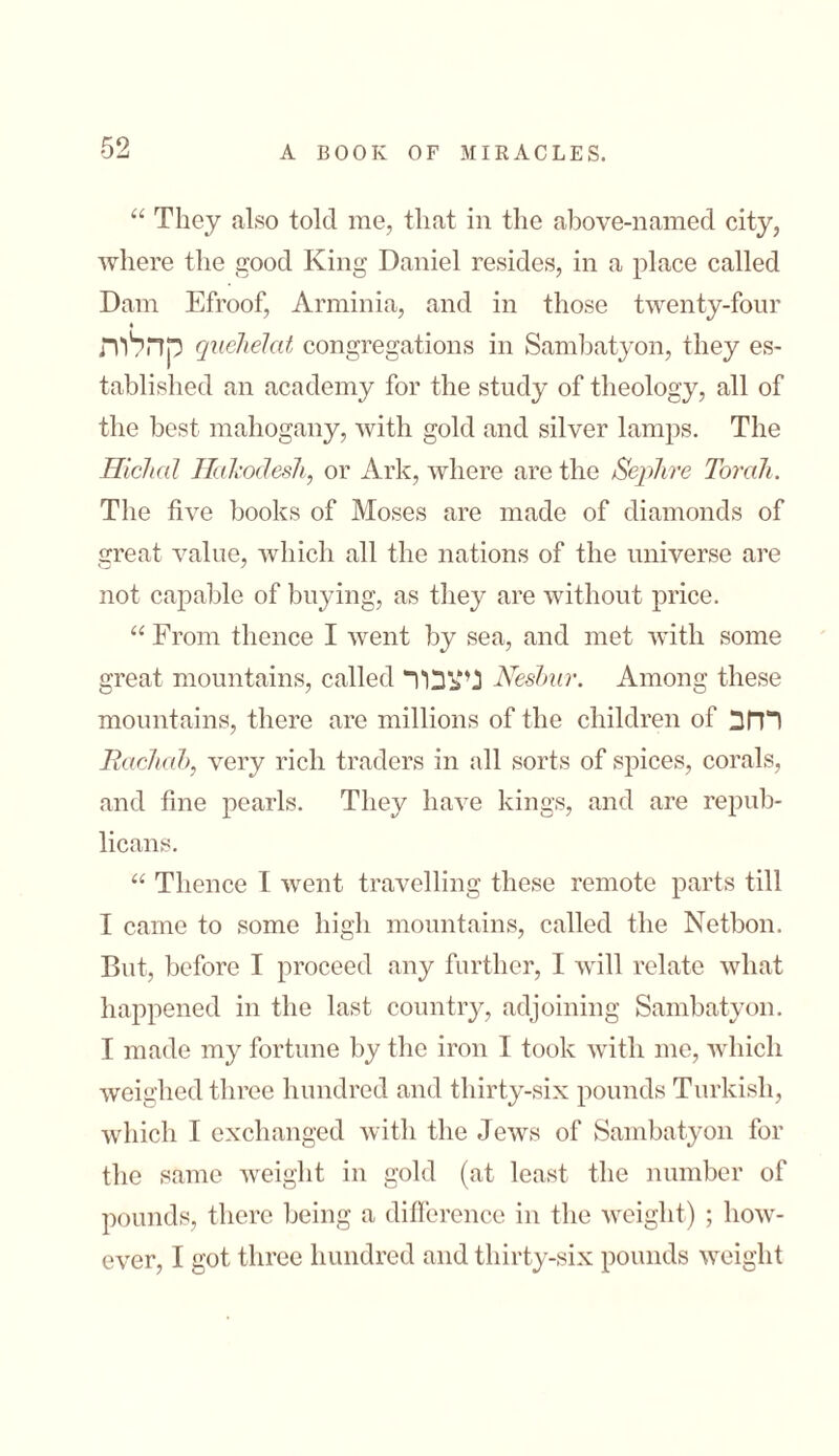 “ They also told me, that in the above-named city, where the good King Daniel resides, in a place called Dam Efroof, Arminia, and in those twenty-four קהלות quehelat congregations in Samhatyon, they es- tablished an academy for the study of theology, all of the best mahogany, with gold and silver lamps. The Hichal Hakodesh, or Ark, where are the Sephre Torah. The five books of Moses are made of diamonds of great value, which all the nations of the universe are not capable of buying, as they are without price. “ From thence I went by sea, and met with some great mountains, called ניצבור Neshitr. Among these mountains, there are millions of the children of רחב Radial>, very rich traders in all sorts of spices, corals, and fine pearls. They have kings, and are repub- licans. “ Thence I went travelling these remote parts till I came to some high mountains, called the Netbon. But, before I proceed any further, I will relate what happened in the last country, adjoining Samhatyon. I made my fortune by the iron I took with me, which weighed three hundred and thirty-six pounds Turkish, which I exchanged with the Jews of Samhatyon for the same weight in gold (at least the number of pounds, there being a difference in the weight) ; how- ever, I got three hundred and thirty-six pounds weight