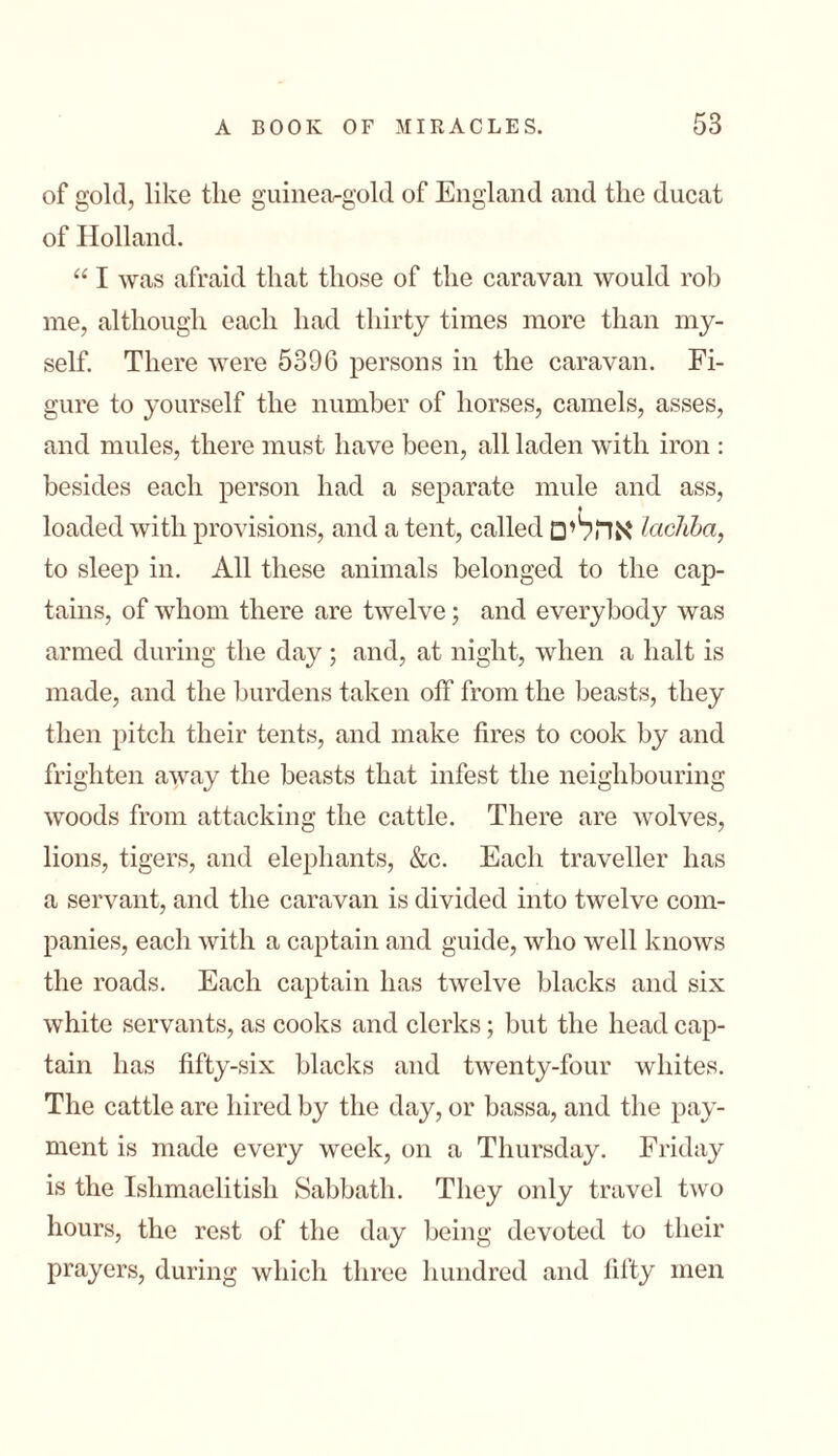 of gold, like tlie guinea-gold of England and the ducat of Holland. “ I was afraid that those of the caravan would roll me, although each had thirty times more than my- self. There were 5396 persons in the caravan. Fi- gure to yourself the number of horses, camels, asses, and mules, there must have been, all laden with iron : besides each person had a separate mule and ass, ♦ loaded with provisions, and a tent, called אהלים lacJiba, to sleep in. All these animals belonged to the cap- tains, of whom there are twelve; and everybody was armed during the day; and, at night, when a halt is made, and the burdens taken off from the beasts, they then pitch their tents, and make fires to cook by and frighten away the beasts that infest the neighbouring woods from attacking the cattle. There are wolves, lions, tigers, and elephants, &c. Each traveller has a servant, and the caravan is divided into twelve com- panies, each with a captain and guide, who well knows the roads. Each captain has twelve blacks and six white servants, as cooks and clerks; but the head cap- tain has fifty-six blacks and twenty-four whites. The cattle are hired by the day, or bassa, and the pay- ment is made every week, on a Thursday. Friday is the Ishmaelitish Sabbath. They only travel two hours, the rest of the day being devoted to their prayers, during which three hundred and fifty men