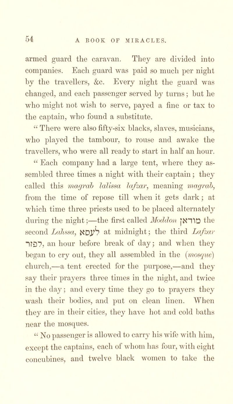 armed guard the caravan. They are divided into companies. Each guard was paid so much per night by the travellers, &c. Every night the guard was changed, and each passenger served by turns; but he who might not wish to serve, payed a fine or tax to the captain, who found a substitute. “ There were also fifty-six blacks, slaves, musicians, who played the tambour, to rouse and awake the travellers, who were all ready to start in half an hour. “ Each company had a large tent, where they as- sembled three times a night with their captain; they called this magrab lalissa lafzar, meaning magrab, from the time of repose till when it gets dark; at which time three priests used to be placed alternately during the night;—the first called Modclon מוראן the second Lalissa, לעס א at midnight; the third Lafzar לפזר, an hour before break of day; and when they began to cry out, they all assembled in the (mosque) church,—a tent erected for the purpose,—and they say their prayers three times in the night, and twice in the day; and every time they go to prayers they wash their bodies, and put on clean linen. When they are in their cities, they have hot and cold baths near the moscpies. “ No passenger is allowed to carry his wife with him, except the captains, each of whom has four, with eight concubines, and twelve black women to take the