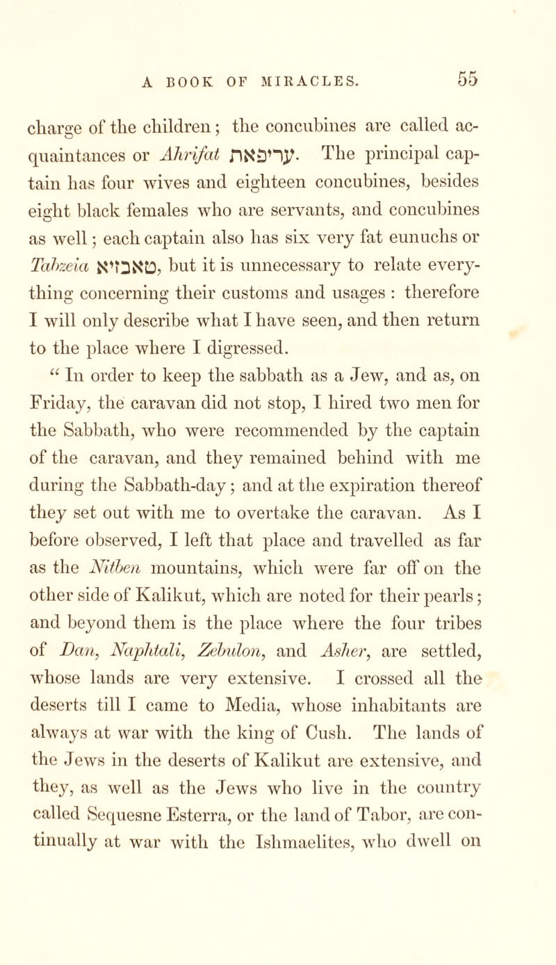 charge of the children; the concubines are called ac- qnaintances or Ahrifat עריפאה. The principal cap- tain has four wives and eighteen concubines, besides eight black females who are servants, and concubines as well; each captain also has six very fat eunuchs or Tabzeia יטאבזיא but it is unnecessary to relate every- thing concerning their customs and usages : therefore I will only describe what I have seen, and then return to the place where I digressed. “ In order to keep the sabbath as a Jew, and as, on Friday, the caravan did not stop, I hired two men for the Sabbath, who were recommended by the captain of the caravan, and they remained behind with me during the Sabbath-day; and at the expiration thereof they set out with me to overtake the caravan. As I before observed, I left that place and travelled as far as the Nitben mountains, which were far off on the other side of Kalikut, which are noted for their pearls; and beyond them is the place where the four tribes of Dan, Naphtali, Zebulon, and Asher, are settled, whose lands are very extensive. I crossed all the deserts till I came to Media, whose inhabitants are always at war with the king of Cush. The lands of the Jews in the deserts of Kalikut are extensive, and they, as well as the Jews who live in the country called Sequesne Esterra, or the land of Tabor, are con- tinually at war with the Ishmaelites, who dwell on