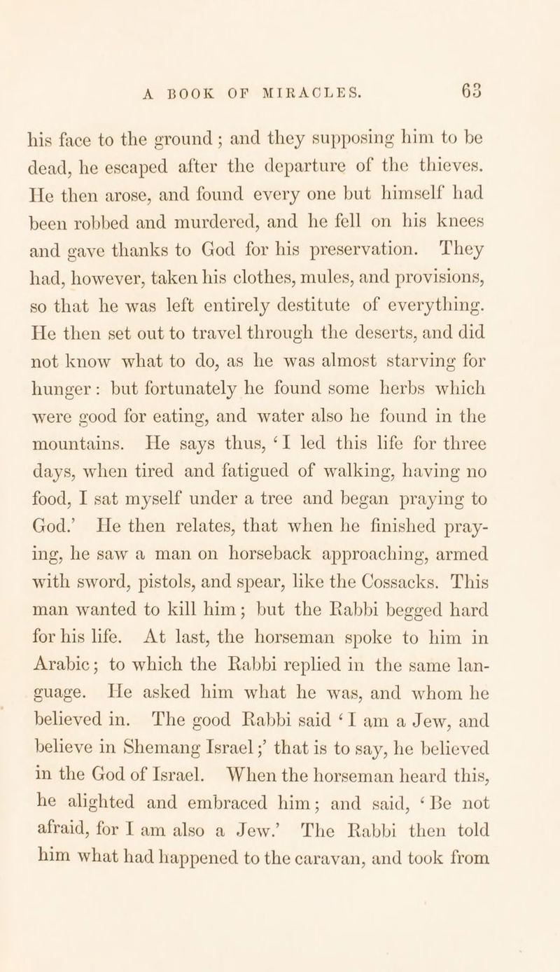 his face to the ground ; and they supposing him to be dead, he escaped after the departure of the thieves. He then arose, and found every one but himself had been robbed and murdered, and he fell on his knees and gave thanks to God for his preservation. They had, however, taken his clothes, mules, and provisions, so that he was left entirely destitute of everything. He then set out to travel through the deserts, and did not know what to do, as he was almost starving for hunger: but fortunately 11c found some herbs which were good for eating, and water also he found in the mountains. He says thus, ‘ I led this life for three days, when tired and fatigued of walking, having no food, I sat myself under a tree and began praying to God.’ lie then relates, that when he finished pray- ing, he saw a man on horseback approaching, armed with sword, pistols, and spear, like the Cossacks. This man wanted to kill him; but the Rabbi begged hard for his life. At last, the horseman spoke to him in Arabic; to which the Rabbi replied in the same Ian- guage. He asked him what he was, and whom he believed in. The good Rabbi said ‘ I am a Jew, and believe in Shemang Israelthat is to say, he believed in the God of Israel. When the horseman heard this, he alighted and embraced him; and said, 4 Re not afraid, for I am also a Jew.’ The Rabbi then told him what had happened to the caravan, and took from