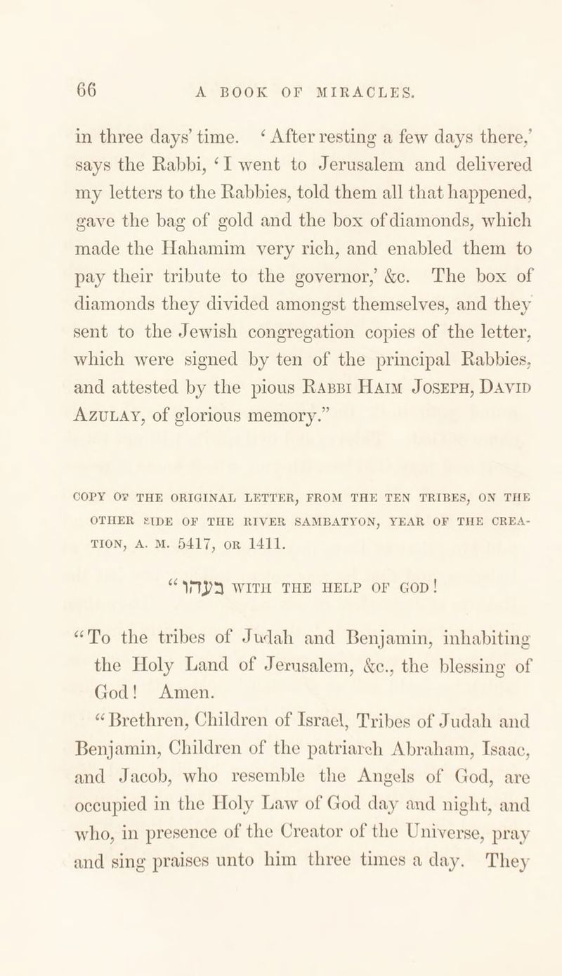 in three days’ time. 4 After resting a few days there,’ says the Rabbi, ‘ I went to Jerusalem and delivered my letters to the Rabbies, told them all that happened, gave the bag of gold and the box of diamonds, which made the Hahamim very rich, and enabled them to pay their tribute to the governor,’ &c. The box of diamonds they divided amongst themselves, and they sent to the Jewish congregation copies of the letter, which were signed by ten of the principal Rabbies, and attested by the pious Rabbi Haim Joseph, David Azulay, of glorious memory.” COPY Ov THE ORIGINAL LETTER, FROM THE TEN TRIBES, ON THE OTHER SIDE OF THE RIVER SAMBATYON, YEAR OF THE CREA- TION, A. M. 5417, OR 1411. “ בעהו with the help of god ! “To the tribes of Judah and Benjamin, inhabiting the Holy Land of Jerusalem, &c., the blessing of Cod! Amen. “Brethren, Children of Israel, Tribes of Judah and Benjamin, Children of the patriarch Abraham, Isaac, and Jacob, who resemble the Angels of God, are occupied in the Holy Law of Cod day and night, and who, in presence of the Creator of the Universe, pray and sing praises unto him three times a day. They