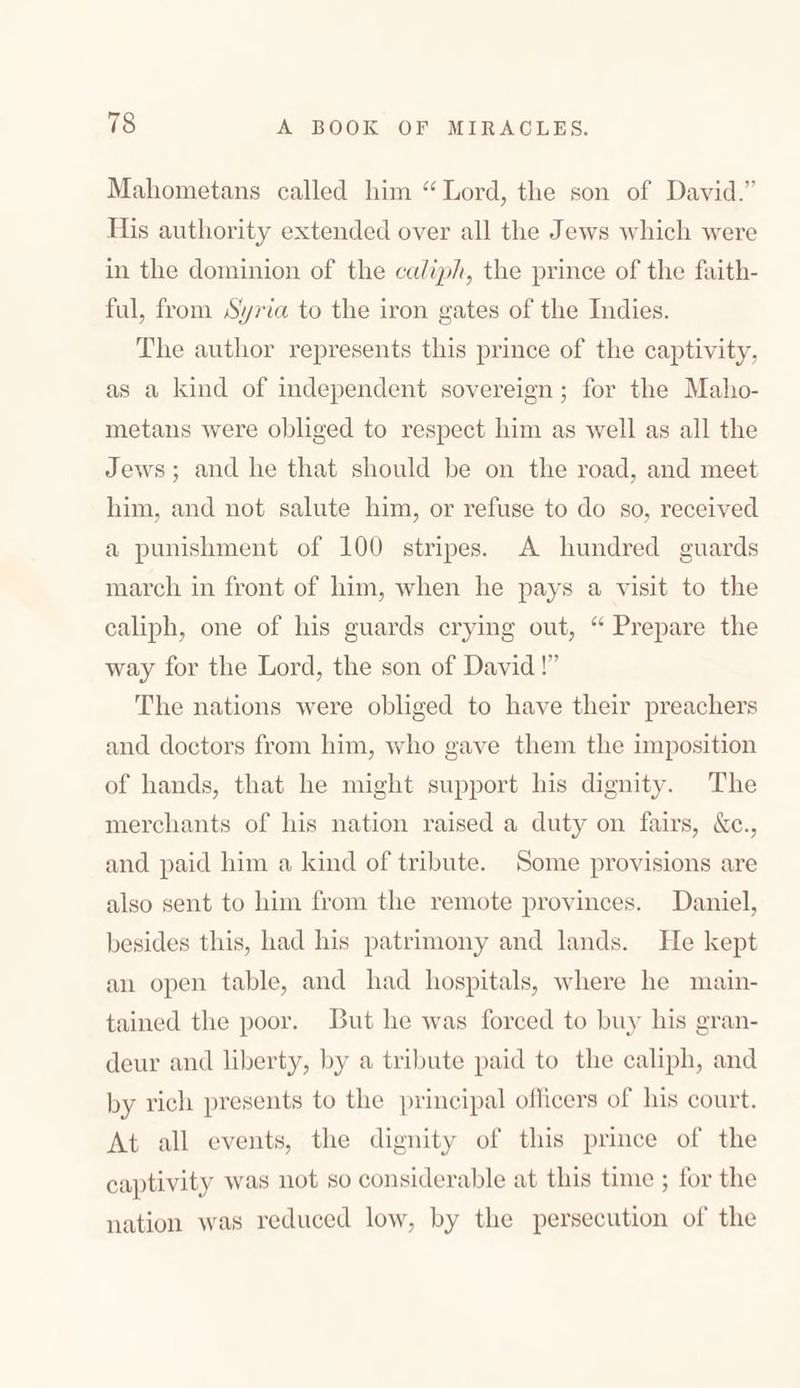 Mahometans called him “Lord, the son of David.’’ His authority extended over all the Jews which were in the dominion of the caliph, the prince of the faith- ful, from Syria to the iron gates of the Indies. The author represents this prince of the captivity, as a kind of independent sovereign; for the Maho- metans were obliged to respect him as well as all the Jews; and he that should he on the road, and meet him, and not salute him, or refuse to do so, received a punishment of 100 stripes. A hundred guards march in front of him, when he pays a visit to the caliph, one of his guards crying out, “ Prepare the way for the Lord, the son of David !” The nations were obliged to have their preachers and doctors from him, who gave them the imposition of hands, that he might support his dignity. The merchants of his nation raised a duty 011 fairs, &c., and paid him a kind of tribute. Some provisions are also sent to him from the remote provinces. Daniel, besides this, had his patrimony and lands. He kept an open table, and had hospitals, where he main- tamed the poor. But he was forced to buy his gran- deur and liberty, by a tribute paid to the caliph, and by rich presents to the principal officers of his court. At all events, the dignity of this prince of the captivity was not so considerable at this time ; for the nation was reduced low, by the persecution of the