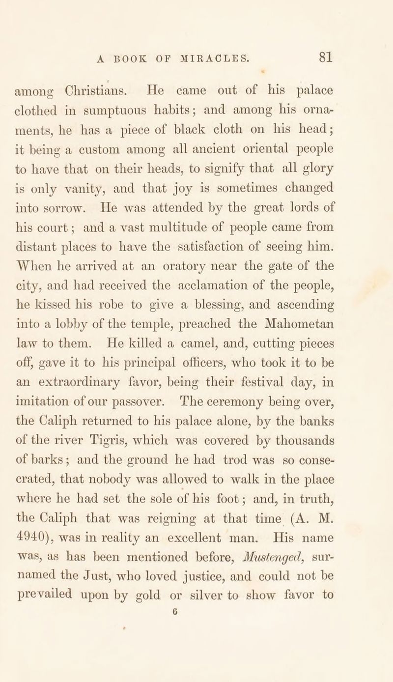 among Christians. He came out of his palace clothed in sumptuous habits; and among his orna- ments, he has a piece of black cloth on his head; it being a custom among all ancient oriental people to have that on their heads, to signify that all glory is only vanity, and that joy is sometimes changed into sorrow. He was attended by the great lords of his court; and a vast multitude of people came from distant places to have the satisfaction of seeing him. When he arrived at an oratory near the gate of the city, and had received the acclamation of the people, he kissed his robe to give a blessing, and ascending into a lobby of the temple, preached the Mahometan law to them. He killed a camel, and, cutting pieces off, gave it to his principal officers, who took it to be an extraordinary favor, being their festival day, in imitation of our passover. The ceremony being over, the Caliph returned to his palace alone, by the banks of the river Tigris, which was covered by thousands of barks; and the ground he had trod was so conse- crated, that nobody was allowed to walk in the place where he had set the sole of his foot; and, in truth, the Caliph that was reigning at that time (A. M. 4940), was in reality an excellent man. His name was, as has been mentioned before, Mustenged, sur- named the Just, who loved j ustice, and could not be prevailed upon by gold or silver to show favor to 6