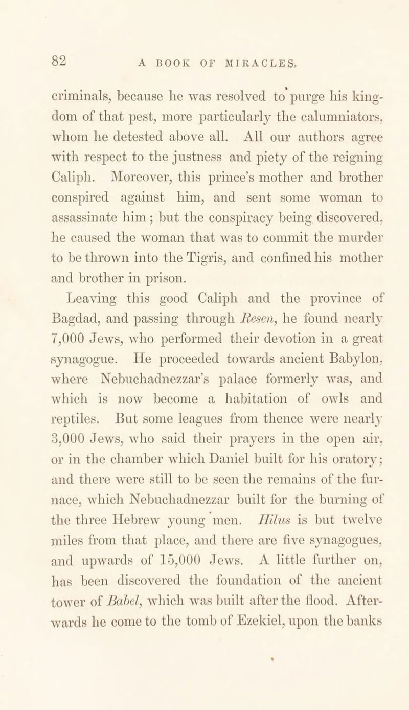 criminals, because lie was resolved to purge his king- dom of that pest, more particularly the calumniators, whom he detested above all. All our authors agree with respect to the justness and piety of the reigning Caliph. Moreover, this prince’s mother and brother conspired against him, and sent some woman to assassinate him; but the conspiracy being discovered, he caused the woman that was to commit the murder to be thrown into the Tigris, and confined his mother and brother in prison. Leaving this good Caliph and the province of Bagdad, and passing through Resen, he found nearly 7,000 Jews, who performed their devotion in a great synagogue. He proceeded towards ancient Babylon, where Nebuchadnezzar’s palace formerly was, and which is now become a habitation of owls and reptiles. But some leagues from thence were nearly -000,כ Jews, who said their prayers in the open air, or in the chamber which Daniel built for his oratory ; and there were still to lie seen the remains of the fur- nace, which Nebuchadnezzar built for the burning of the three Hebrew young men. Ililus is but twelve miles from that place, and there are five synagogues, and upwards of 15,000 Jews. A little further on, has been discovered the foundation of the ancient tower of !label, which was built after the flood. After- wards he come to the tomb of Ezekiel, upon the banks