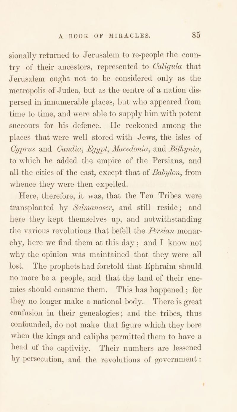 sionally returned to Jerusalem to re-people the coun- try of their ancestors, represented to Caligula that Jerusalem ought not to be considered only as the metropolis of Judea, but as the centre of a nation dis- persed in innumerable places, but who appeared from time to time, and were able to supply him with potent succours for his defence. He reckoned among the places that were well stored with Jews, the isles of Cyprus and Candia, Egypt, Macedonia, and Bithynia, to which he added the empire of the Persians, and all the cities of the east, except that of Babylon, from whence they were then expelled. Here, therefore, it was, that the Ten Tribes were transplanted by Salmanaser, and still reside; and here they kept themselves up, and notwithstanding the various revolutions that befell the Persian monar- chy, here we find them at this day ; and I know not why the opinion was maintained that they were all lost. The prophets had foretold that Ephraim should no more be a people, and that the land of their ene- mies should consume them. This has happened ; for they no longer make a national body. There is great confusion in their genealogies; and the tribes, thus confounded, do not make that figure which they bore when the kings and caliphs permitted them to have a head of the captivity. Their numbers are lessened by persecution, and the revolutions of government: