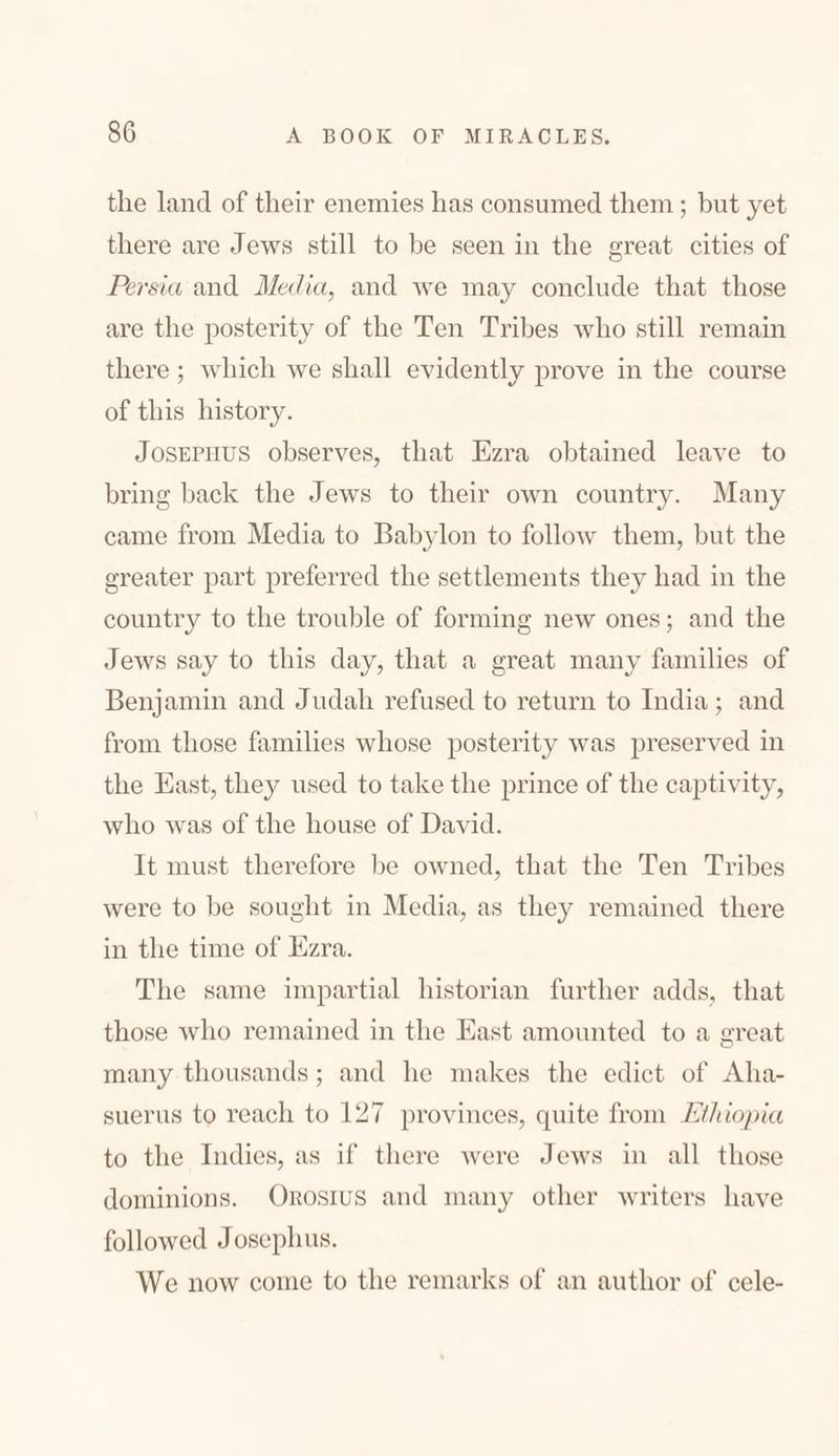 the land of their enemies has consumed them; but yet there are Jews still to be seen in the great cities of Persia and Media, and we may conclude that those are the posterity of the Ten Tribes who still remain there ; which we shall evidently prove in the course of this history. Josephus observes, that Ezra obtained leave to bring back the Jews to their own country. Many came from Media to Babylon to follow them, but the greater part preferred the settlements they had in the country to the trouble of forming new ones; and the Jews say to this day, that a great many families of Benjamin and Judah refused to return to India; and from those families whose posterity was preserved in the East, they used to take the prince of the captivity, who was of the house of David. It must therefore be owned, that the Ten Tribes were to be sought in Media, as they remained there in the time of Ezra. The same impartial historian further adds, that those who remained in the East amounted to a great many thousands ; and he makes the edict of Aha- suerus to reach to 17צ provinces, quite from Ethiopia to the Indies, as if there were Jews in all those dominions. Orosius and many other writers have followed Josephus. We now come to the remarks of an author of cele-