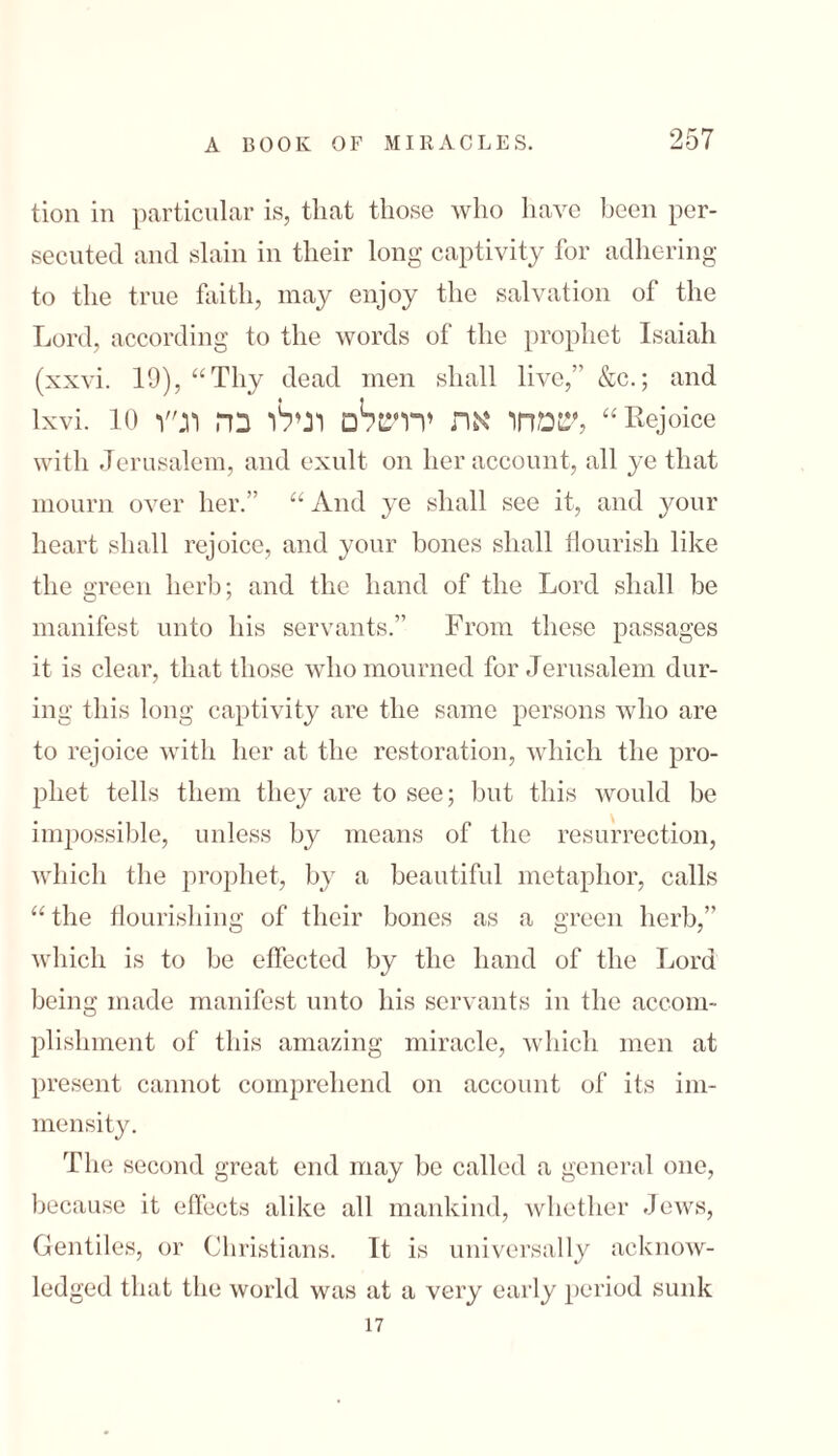 tion in particular is, that those who have been per- secuted and slain in their long captivity for adhering to the true faith, may enjoy the salvation of the Lord, according to the words of the prophet Isaiah (xxvi. 19), “Thy dead men shall live,’’ &c.; and lxvi. 10 שמחו את ירושלם רנילו בה וג״ו, “Rejoice with Jerusalem, and exult on her account, all ye that mourn over her.” “ And ye shall see it, and your heart shall rejoice, and your bones shall flourish like the green herb; and the hand of the Lord shall be manifest unto his servants.” From these passages it is clear, that those who mourned for Jerusalem dur- ing this long captivity are the same persons who are to rejoice with her at the restoration, which the pro- pliet tells them they are to see; but this would be impossible, unless by means of the resurrection, which the prophet, by a beautiful metaphor, calls “the flourishing of their bones as a green herb,” which is to be effected by the hand of the Lord being made manifest unto his servants in the accom- plishment of this amazing miracle, which men at present cannot comprehend on account of its im- mensity. Tin! second great end may be called a general one, because it effects alike all mankind, whether Jews, Gentiles, or Christians. It is universally acknow- ledged that the world was at a very early period sunk 17