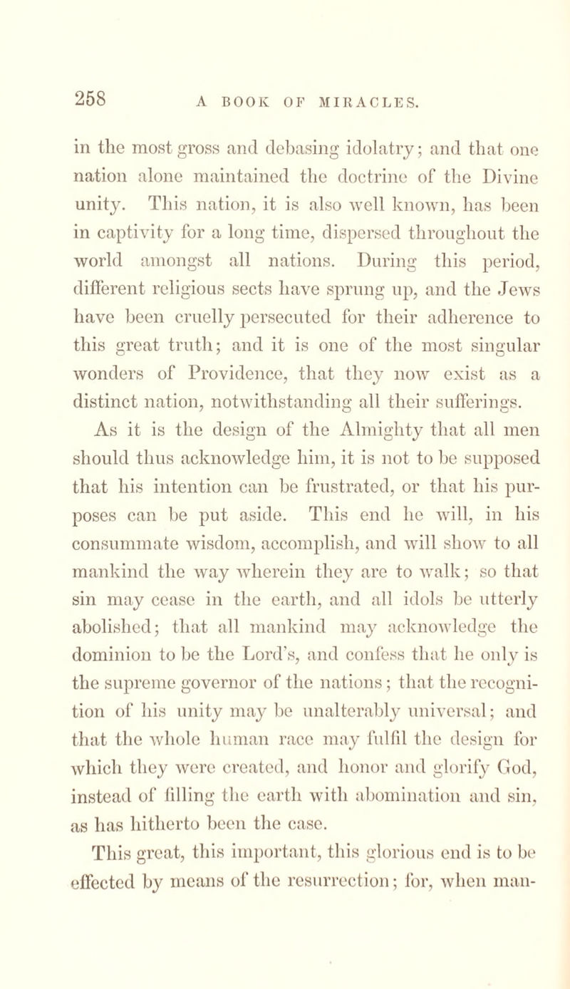 in the most gross and debasing idolatry; and that one nation alone maintained the doctrine of the Divine unity. This nation, it is also well known, has been in captivity for a long time, dispersed throughout the world amongst all nations. During this period, different religious sects have sprung up, and the Jews have been cruelly persecuted for their adherence to this great truth; and it is one of the most singular wonders of Providence, that they now exist as a distinct nation, notwithstanding all their sufferings. As it is the design of the Almighty that all men should thus acknowledge him, it is not to he supposed that his intention can be frustrated, or that his pur- poses can he put aside. This end he will, in his consummate wisdom, accomplish, and will show to all mankind the way wherein they are to walk; so that sin may cease in the earth, and all idols be utterly abolished; that all mankind may acknowledge the dominion to be the Lord’s, and confess that he only is the supreme governor of the nations; that the recogni- tion of his unity may be unalterably universal; and that the whole human race may fulfil the design for which they were created, and honor and glorify God, instead of filling the earth with abomination and sin, as has hitherto been the case. This great, this important, this glorious end is to be effected by means of the resurrection; for, when man-