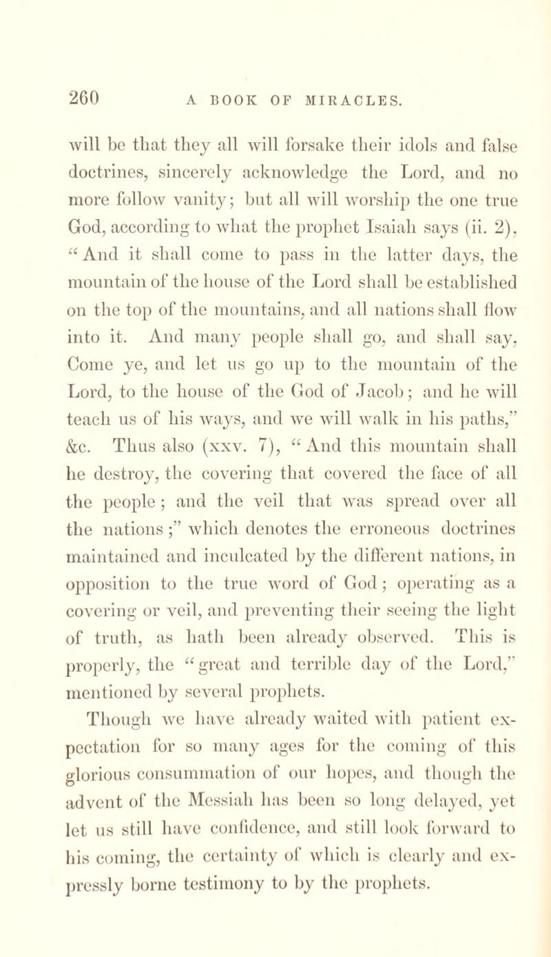 Avill be that they all will forsake their idols and false doctrines, sincerely acknowledge the Lord, and no more follow vanity; bnt all will worship the one true God, according to what the prophet Isaiah says (ii. 2), “ And it shall come to pass in the latter days, the mountain of the house of the Lord shall he established on the top of the mountains, and all nations shall ilow into it. And many people shall go, and shall say, Come ye, and let us go up to the mountain of the Lord, to the house of the God of Jacob; and he will teach us of his ways, and we will walk in his paths,” &c. Thus also (xxv. 7), “ And this mountain shall he destroy, the covering that covered the face of all the people ; and the veil that was spread over all the nations ;” which denotes the erroneous doctrines maintained and inculcated by the different nations, in opposition to the true word of God; operating as a covering or veil, and preventing their seeing the light of truth, as hath been already observed. This is properly, the “ great and terrible day of the Lord,” mentioned by several prophets. Though we have already waited with patient ex- pectation for so many ages for the coming of this glorious consummation of our hopes, and though the advent of the Messiah has been so long delayed, yet let us still have confidence, and still look forward to his coming, the certainty of which is clearly and ex- pressly borne testimony to by the prophets.