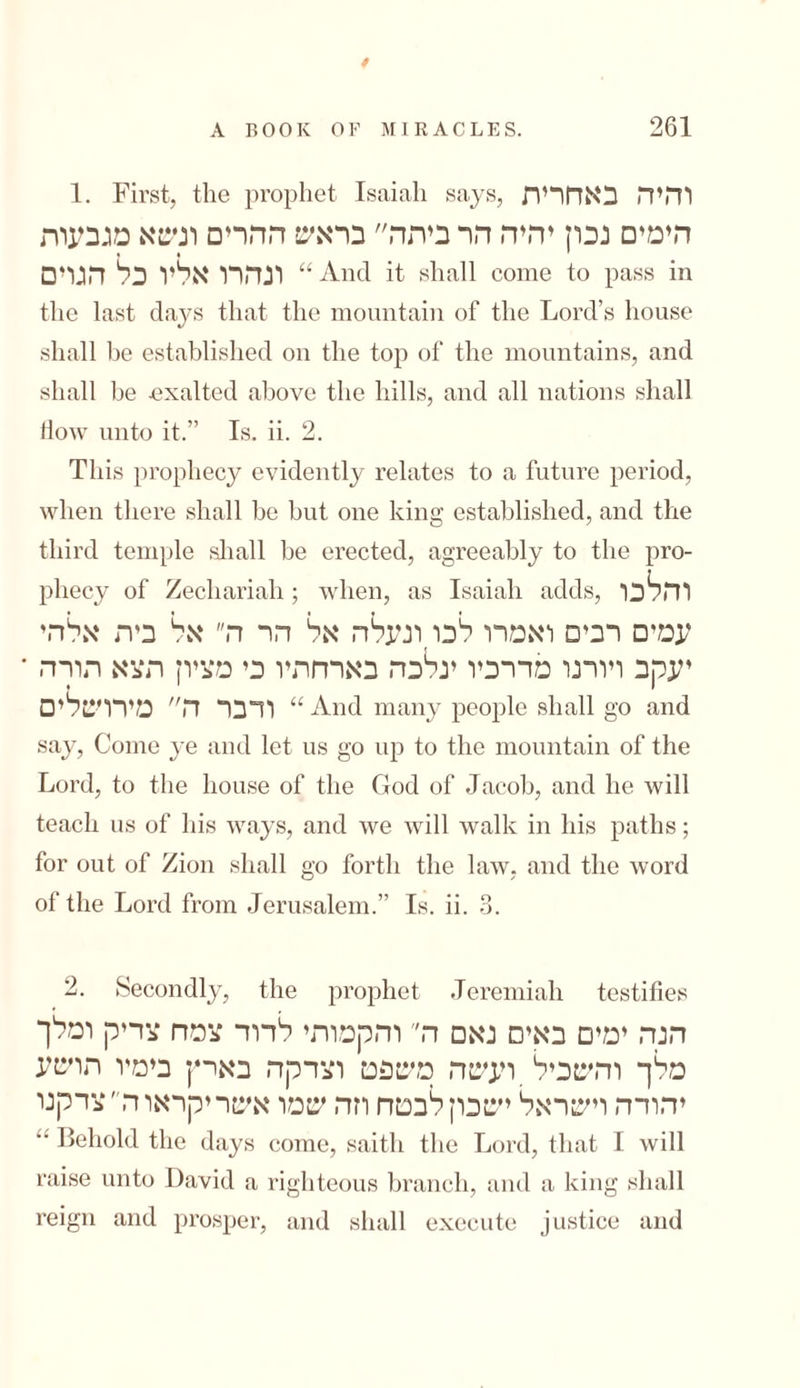 0 A BOOK OF MIRACLES. 261 1. First, the prophet Isaiah says, והיה באחרית הימים נכון יהיה הר ביתה בראש ההרים ונשא מגבעות וגהרו אליו כל הגרם “ And it shall come to pass in the last days that the mountain of the Lord’s house shall be established on the top of the mountains, and shall be exalted above the hills, and all nations shall flow unto it.” Is. ii. 2. This prophecy evidently relates to a future period, when there shall be but one king established, and the third temple shall be erected, agreeably to the pro- pliecy of Zechariah; when, as Isaiah adds, והלכו עמים רבים ואמרו לכו,ונעלה אל הר ה אל בית אלהי יעקב ויורנו מדרכיו ינלכה בארחתיו כי מציון תצא תורה * ודבר ה מירושלים “ And many people shall go and say, Come ye and let us go up to the mountain of the Lord, to the house of the God of Jacob, and he will teach us of his ways, and we will walk in his paths; for out of Zion shall go forth the law, and the word of the Lord from Jerusalem.” Is. ii. 3. 2. Secondly, the prophet Jeremiah testifies הנה ימים באים נאם ה והקמותי לדוד צמח צדיק ומלך מלך והשכיל ועשה משפט וצדקה בארץ בימיו תושע יהודה וישראל ישכון לבטח וזה שמו אשריקראוה״צדקנו “ Behold the days come, saitli the Lord, that I will raise unto David a righteous branch, and a king shall reign and prosper, and shall execute justice and