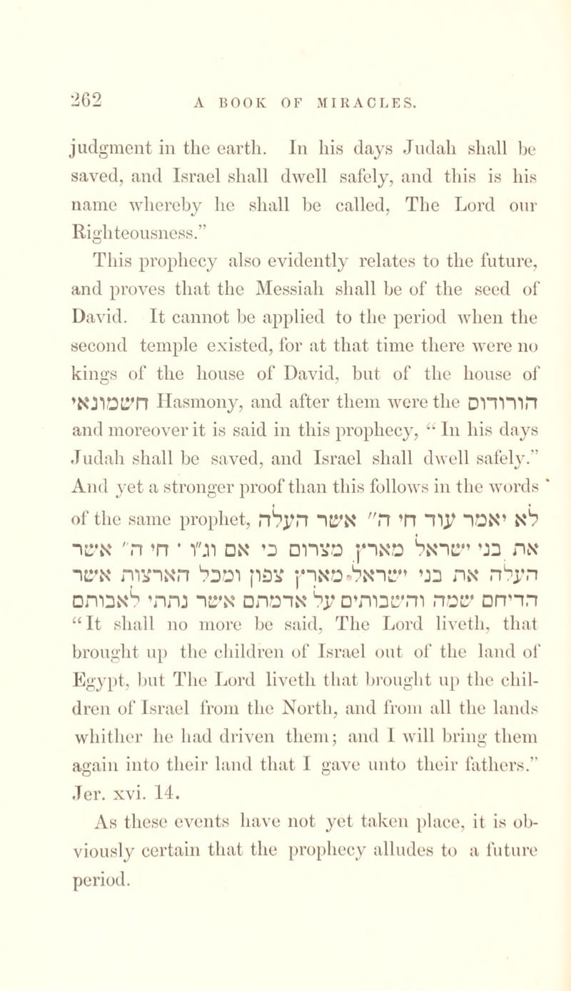 262־ judgment in the earth. In his days Judah shall be saved, and Israel shall dwell safely, and this is his name whereby he shall be called, The Lord our Righteousness.” This prophecy also evidently relates to the future, and proves that the Messiah shall be of the seed of David. It cannot be applied to the period when the second temple existed, for at that time there were no kings of the house of David, but of the house of חשמונאי Hasmony, and after them were the הורודוס and moreover it is said in this prophecy, “ In his days Judah shall be saved, and Israel shall dwell safely.” And yet a stronger proof than this follows in the words ' of the same prophet, לא יאמר עוד חי ה״ אשר העלה את בני ישראל מארץ מצרום כי אם וג״ו * חי ה ׳ אשר העלה את בני ישראלי■ מארץ צפון ומכל הארצות אשר הדיחם שמה והשכרתים על אדמתם אשר נתתי לאבות□ “ It shall no more be said, The Lord liveth, that brought up the children of Israel out of the land of Egypt, but The Lord liveth that brought up the chil- dren of Israel from the North, and from all the lands whither he had driven them; and 1 will bring them again into their land that I gave unto their fathers.” Jer. xvi. 14. As these events have not yet taken place, it is oh- viously certain that the prophecy alludes to a future period.