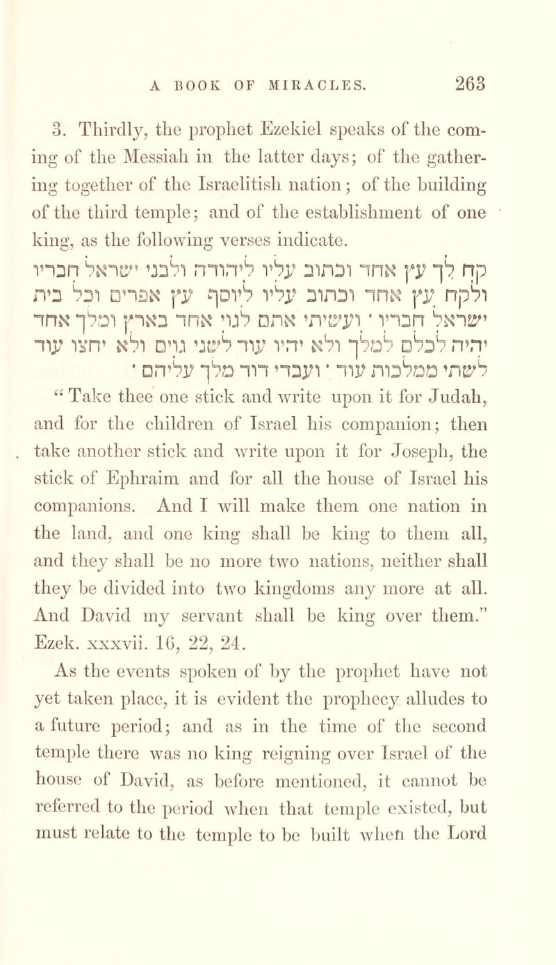 3. Thirdly, the prophet Ezekiel speaks of the com- mg of the Messiah in the latter days; of the gather- mg together of the Israelitish nation ; of the building of the third temple; and of the establishment of one king, as the following verses indicate. קח לך עץ אחד וכתוב עליו ליהודה ולבני ישראל חבריו ולקח עץ אחד וכתוב עליו ליוסף עץ אפרים ובל ביה ישראל חבריו ־ ועשיתי אתם לגר אחד בארץ ומלך אחד יהיה לכלם למלך ולא יהיו עוד לשני גרם ולא יחצו עוד לשתי ממלכות עוד *ועבדי דוד מלך עליהם • “ Take thee one stick and write upon it for Judah, and for the children of Israel his companion; then take another stick and write upon it for Joseph, the stick of Ephraim and for all the house of Israel his companions. And I will make them one nation in the land, and one king shall lie king to them all, and they shall be no more two nations, neither shall they be divided into two kingdoms any more at all. And David my servant shall be king over them.’’ Ezek. xxxvii. 16, 22, 24. As the events spoken of by the prophet have not yet taken place, it is evident the prophecy alludes to a future period; and as in the time of the second temple there was no king reigning over Israel of the house of David, as before mentioned, it cannot be referred to the period when that temple existed, but must relate to the temple to be built when the Lord
