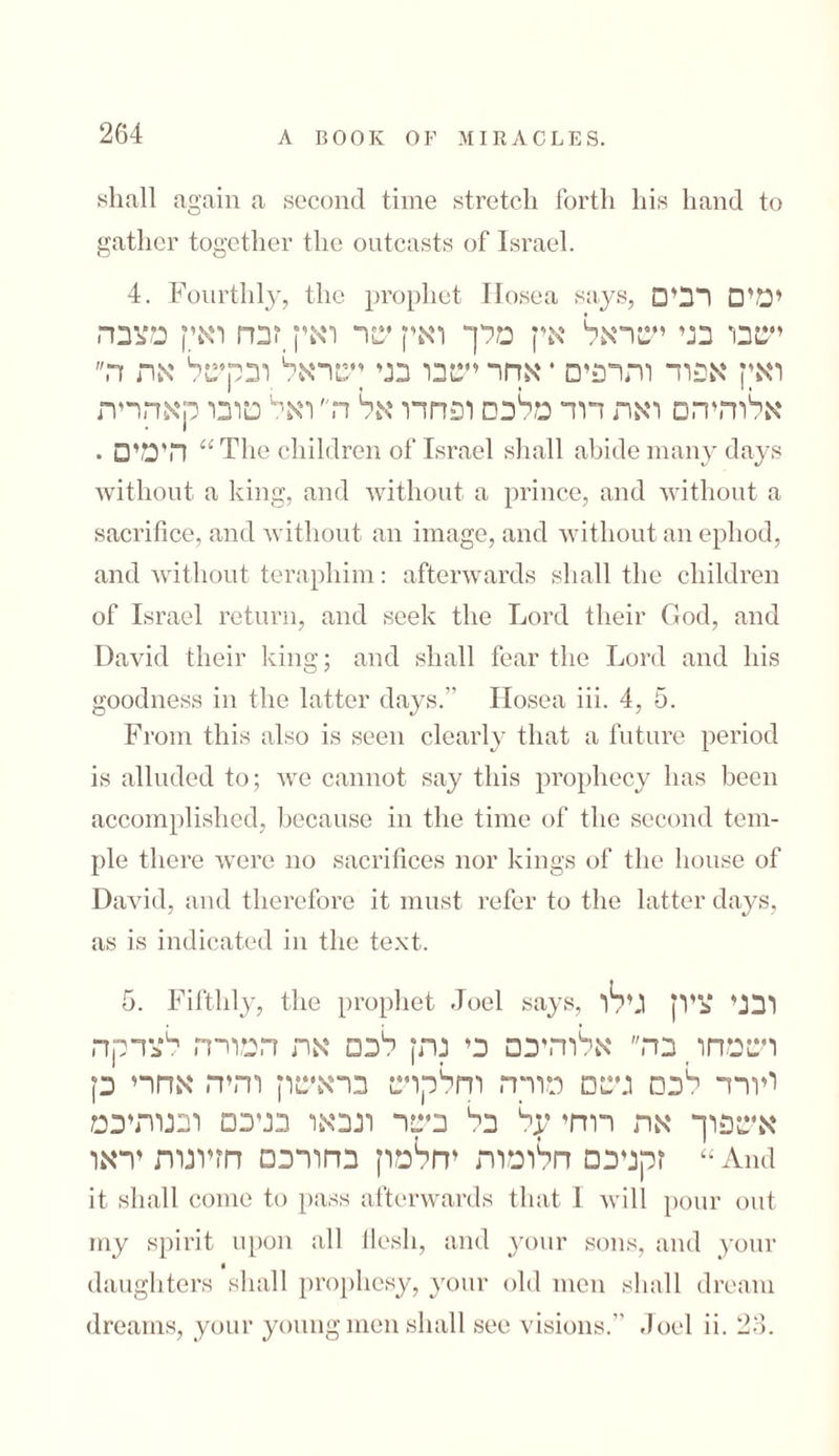shall again a second time stretch forth his hand to gather together the outcasts of Israel. 4. Fourthly, the prophet Ilosea says, □'ימי□ רב ישבו בני ישראל אין מלך ואין שר ואין _זבח ואי! מצבה ואין אפוד והדפים * אחר ישבו בני ןשראל ובקשל אה ה אלוהיהם ואה דוד מלכם ופחדו אל ה ואל סובו קאהרית הימי□ • “The children of Israel shall abide many days without a king, and without a prince, and without a sacrifice, and without an image, and without an ephod, and without teraphim: afterwards shall the children of Israel return, and seek the Lord their God, and David their king; and shall fear the Lord and his goodness in the latter days.” Ilosea iii. 4, 5. From this also is seen clearly that a future period is alluded to; we cannot say this prophecy has been accomplished, because in the time of the second tern- pie there were no sacrifices nor kings of the house of David, and therefore it must refer to the latter days, as is indicated in the text. 5. Fifthly, the prophet Joel says, ובני ציוץ גילו ושמחו _ בה אלוהיכם כי נתץ לכם אה המורה לצדקה ויורד 11כ□ גשם מורה וחלקוש בראשון והיה אחרי כן אשפוך אה רוחי על בי1 בשר ונבאו בניכם ובנותיכמ זקניכם חלומות יחלמון בחורכס חזיונות יראו “ And it shall come to pass afterwards that 1 will pour out my spirit upon all flesh, and your sons, and your t daughters shall prophesy, your old men shall dream dreams, your young men shall see visions.” Joel ii. 23.