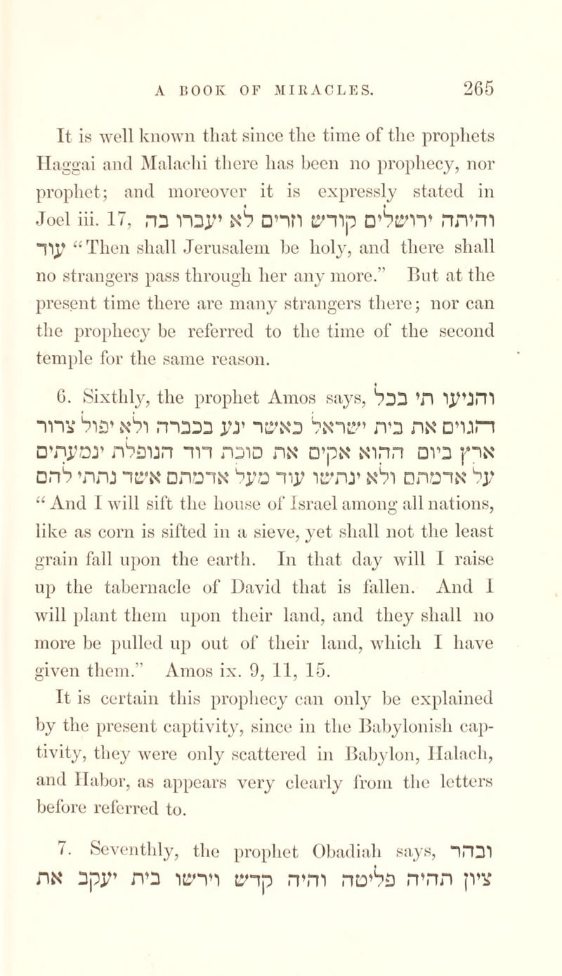 It is well known that since the time of the prophets Ha ggai and Malachi there has been no prophecy, nor prophet; and moreover it is expressly stated in Joel iii. 17, והיהה ירושלים קודש וזרים לא יעברו בה עוד “Then shall Jerusalem be holy, and there shall no strangers pass through her any more.” But at the present time there are many strangers there; nor can the prophecy be referred to the time of the second temple for the same reason. 6. Sixthly, the prophet Amos says, והניעו הי בכל ד־וגוים אה ביה ישראל כאשר יגע בכברה ולא יפול צרור ארץ ביום ההוא אקים אה סוכה דוד הטפלה יגמעהים על אדמתם ולא ינהשו עוד מעל אדמתם אשד נתתי להם “ And I will sift the house of Israel among all nations, like as corn is sifted in a sieve, yet shall not the least grain fall upon the earth. In that day will I raise up the tabernacle of David that is fallen. And 1 will plant them upon their land, and they shall no more be pulled up out of their land, which I have given them.” Amos ix. 9, 11, 15. It is certain this prophecy can only be explained by the present captivity, since in the Babylonish cap- tivity, they were only scattered in Babylon, Halacli, and !labor, as appears very clearly from the letters before referred to. 7. Seventhly, the prophet Obadiah says, ובהר ציון תהיה פליטה והיה קדש וירשו בית יעקב את