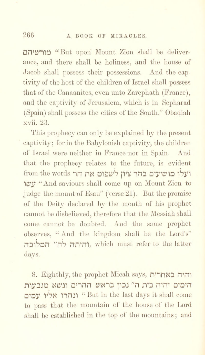 מורשיהם “But upon Mount Zion shall be deliver- ance, and there shall he holiness, and the house of Jacob shall possess their possessions. And the cap- tivity of the host of the children of Israel shall possess that of the Canaanites, even unto Zarephath (France), and the captivity of Jerusalem, which is in Sepharad (Spain) shall possess the cities of the South. Obadiali xvn. 20. This prophecy can only be explained by the present captivity; for in the Babylonish captivity, the children of Israel were neither in France nor in Spain. And that the prophecy relates to the future, is evident « * from the words ועלו מושיעים בהר ציון לשפוט את הר עשו “And saviours shall come up on Mount Zion to judge the mount of Esau (verse 21). But the promise of the Deity declared by the mouth of his prophet cannot be disbelieved, therefore that the Messiah shall come cannot be doubted. And the same prophet observes, “ And the kingdom shall be the Lord’s” והיתר, לה המלוכה, which must refer to the latter days. 8. Eighthly, the prophet Micah says, והיה באחרית הימים ידדה בית ה נכון בראש ההרים ונשא מגבעות ונהרו אליו עמים “ But in the last days it shall come to pass that the mountain of the house of the Lord shall be established in the top of the mountains; and
