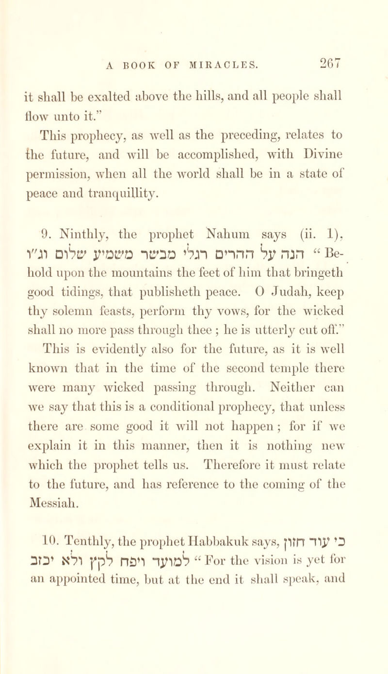 it shall be exalted above the bills, and all people shall ilow unto it.” This prophecy, as well as the preceding, relates to the future, and will be accomplished, with Divine permission, when all the world shall be in a state of peace and tranquillity. 9. Ninthly, the prophet Nahum says (ii. 1), הנה על ההרים רגלי מבשר משמיע ישלו□ וג״ו “ Be- hold upon the mountains the feet of him that bringeth good tidings, that publisheth peace. 0 Judah, keep thv solemn feasts, perform thy vows, for the wicked shall no more pass through thee ; he is utterly cut off. This is evidently also for the future, as it is well known that in the time of the second temple there were many wicked passing through. Neither can we say that this is a conditional prophecy, that unless there are some good it will not happen ; for if we explain it in this manner, then it is nothing new which the prophet tells us. Therefore it must relate to the future, and has reference to the coming: of the Messiah. 10. Tenthly, the prophet Habbakuk says,כי עוד חזוץ למועד ויפה לקץ ולא יכזב “ For the vision is yet for an appointed time, hut at the end it shall speak, and