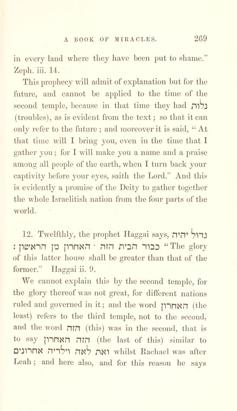 in every land where they have been put to shame.” Zeph. iii. 14. This prophecy will admit of explanation but for the future, and cannot be applied to the time of the second temple, because in that time the}^ had נלות (troubles), as is evident from the text; so that it can only refer to the future ; and moreover it is said, “ At that time will I bring you, even in the time that I gather you; for I will make you a name and a praise among all people of the earth, when I turn back your captivity before your eyes, saitli the Lord.” And this is evidently a promise of the Deity to gather together the whole Israelitish nation from the four parts of the world. 12. Twelfthly, the prophet Haggai says, גדול יהיה כבוד הבית הזה ־ האחרון מן הראשון: “The glory of this latter house shall be greater than that of the former.” Haggai ii. 9. We cannot explain this by the second temple, for the glory thereof was not great, for different nations ruled and governed in it; and the word האחרון (the least) refers to the third temple, not to the second, and the word הזה (this) was in the second, that is to say הזה האחרון (the last of this) similar to □ואת לאה וילדיה אחרוני Avhilst Rachael was after Leah ; and here also, and for this reason lie says