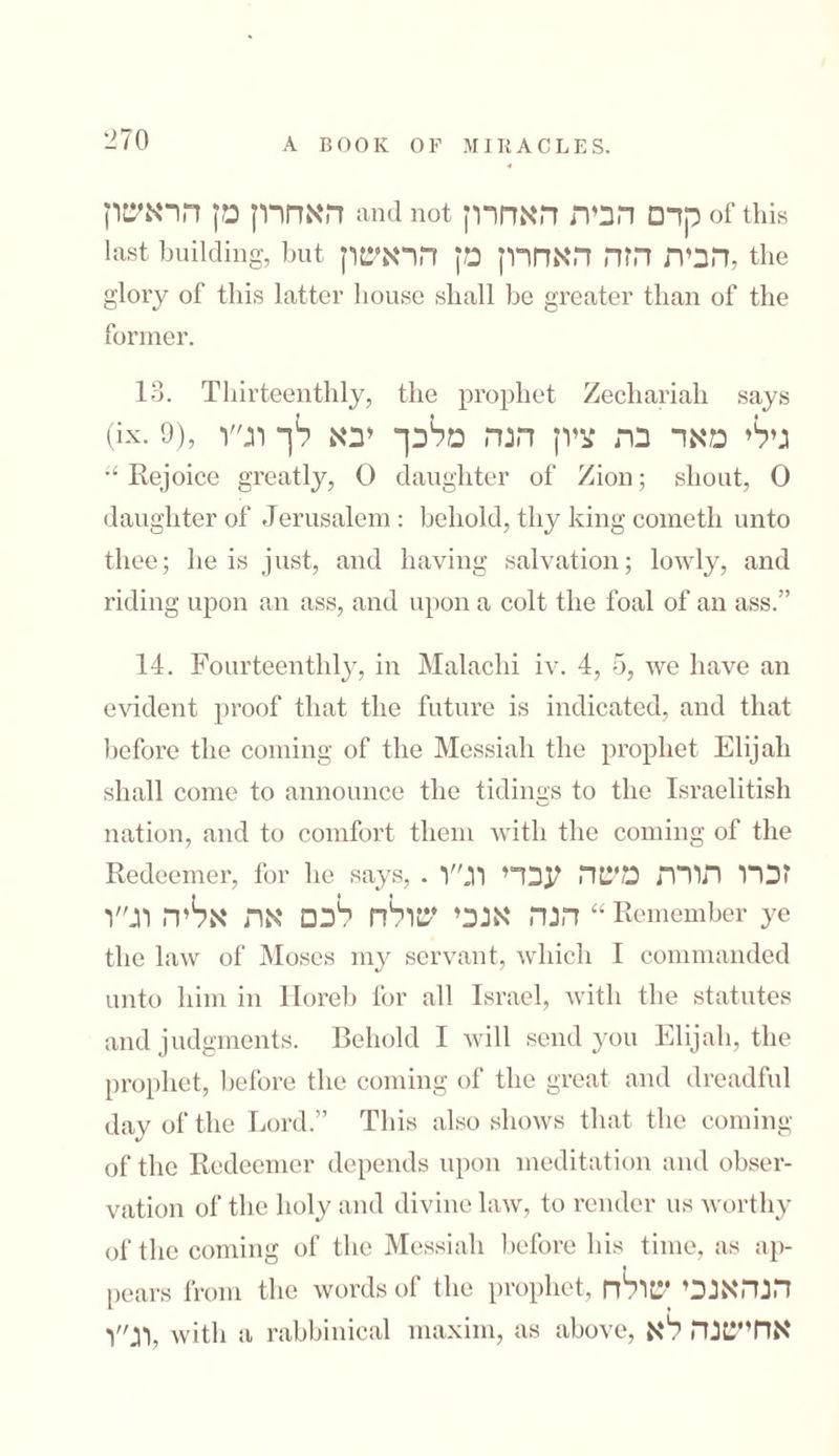 האחרון מן הראשון and not קדם הבית האחרון of this last building, but הבית הזה האחרון מן הראשון, the glory of this latter house shall be greater than of the former. 13. Thirteenthly, the prophet Zecliariah says (ix. 9), גילי מאד בת ציון הנה מלכך יבא לך וג״ו “ Rejoice greatly, 0 daughter of Zion; shout, 0 daughter of Jerusalem : behold, thy king cometh unto thee; he is just, and having salvation; lowly, and riding upon an ass, and upon a colt the foal of an ass.” 14. Fourteenthly, in Malachi iv. 4, 5, we have an evident proof that the future is indicated, and that before the coming of the Messiah the prophet Elijah shall come to announce the tidings to the Israelitish nation, and to comfort them with the coming of the Redeemer, for he -says,.זכרו תורת משה עבדי וג״ו הנה אנכי שולח לכם את אליה וג״ו “Remember ye the law of Moses my servant, which I commanded unto him in Horeb for all Israel, with the statutes and judgments. Behold I will send you Elijah, the prophet, before the coming of the great and dreadful day of the Lord.” This also shows that the coming of the Redeemer depends upon meditation and obser- vation of the holy and divine law, to render us worthy of the coming of the Messiah before his time, as ap- pears from the words of the prophet, הנהאנכי שולח וג״ו, with a rabbinical maxim, as above, אחישנה לא
