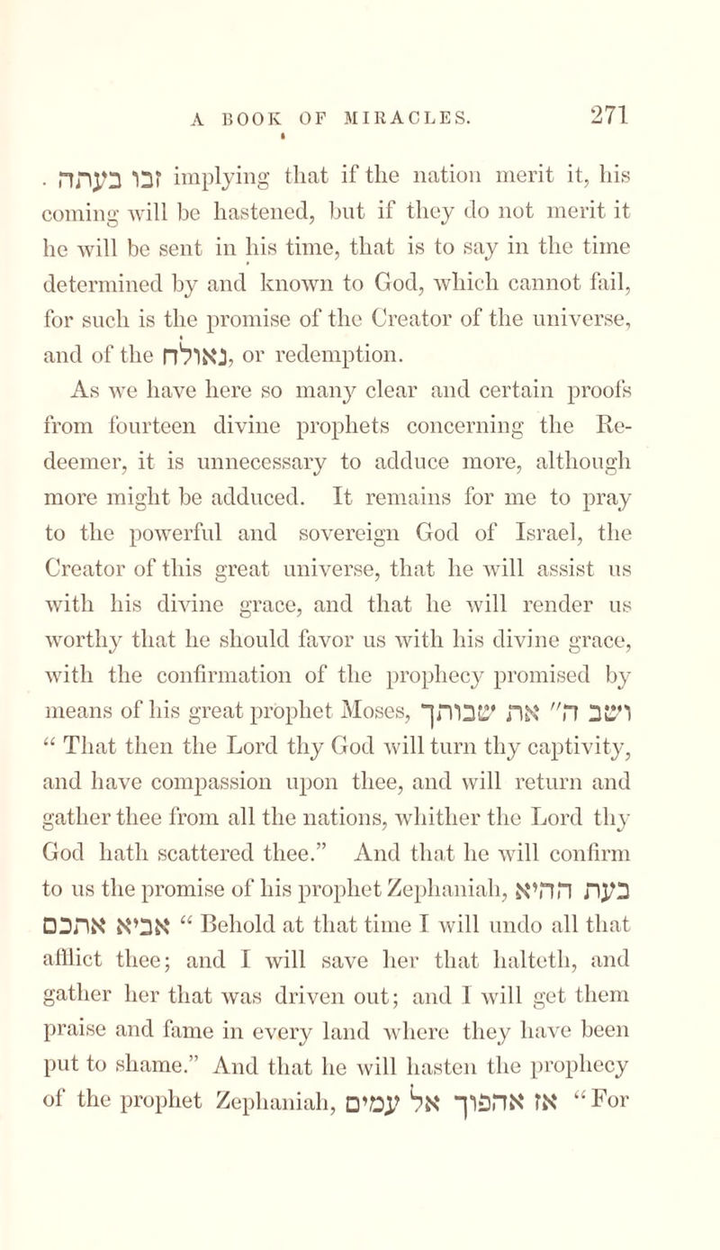 • זבו בעתה implying that if the nation merit it, his coming will be hastened, but if they do not merit it he will be sent in his time, that is to say in the time determined by and known to God, which cannot fail, for such is the promise of the Creator of the universe, and of the לנאולח or redemption. As we have here so many clear and certain proofs from fourteen divine prophets concerning the Re- deemer, it is unnecessary to adduce more, although more might be adduced. It remains for me to pray to the powerful and sovereign God of Israel, the Creator of this great universe, that he will assist us with his divine grace, and that he will render us worthy that he should favor us with his divine grace, with the confirmation of the prophecy promised by means of his great prophet Moses, ויבב ה אה *!בותך “ That then the Lord thy God will turn thy captivity, and have compassion upon thee, and will return and gather thee from all the nations, whither the Lord thy God hath scattered thee.” And that he will confirm to us the promise of his prophet Zephaniah, בעת ההיא אביא אהב□ “ Behold at that time I will undo all that afflict thee; and I will save her that halteth, and gather her that was driven out; and 1 will get them praise and fame in every land where they have been put to shame.” And that he will hasten the prophecy of the prophet Zephaniah, אז אהפוך אל עמים “For