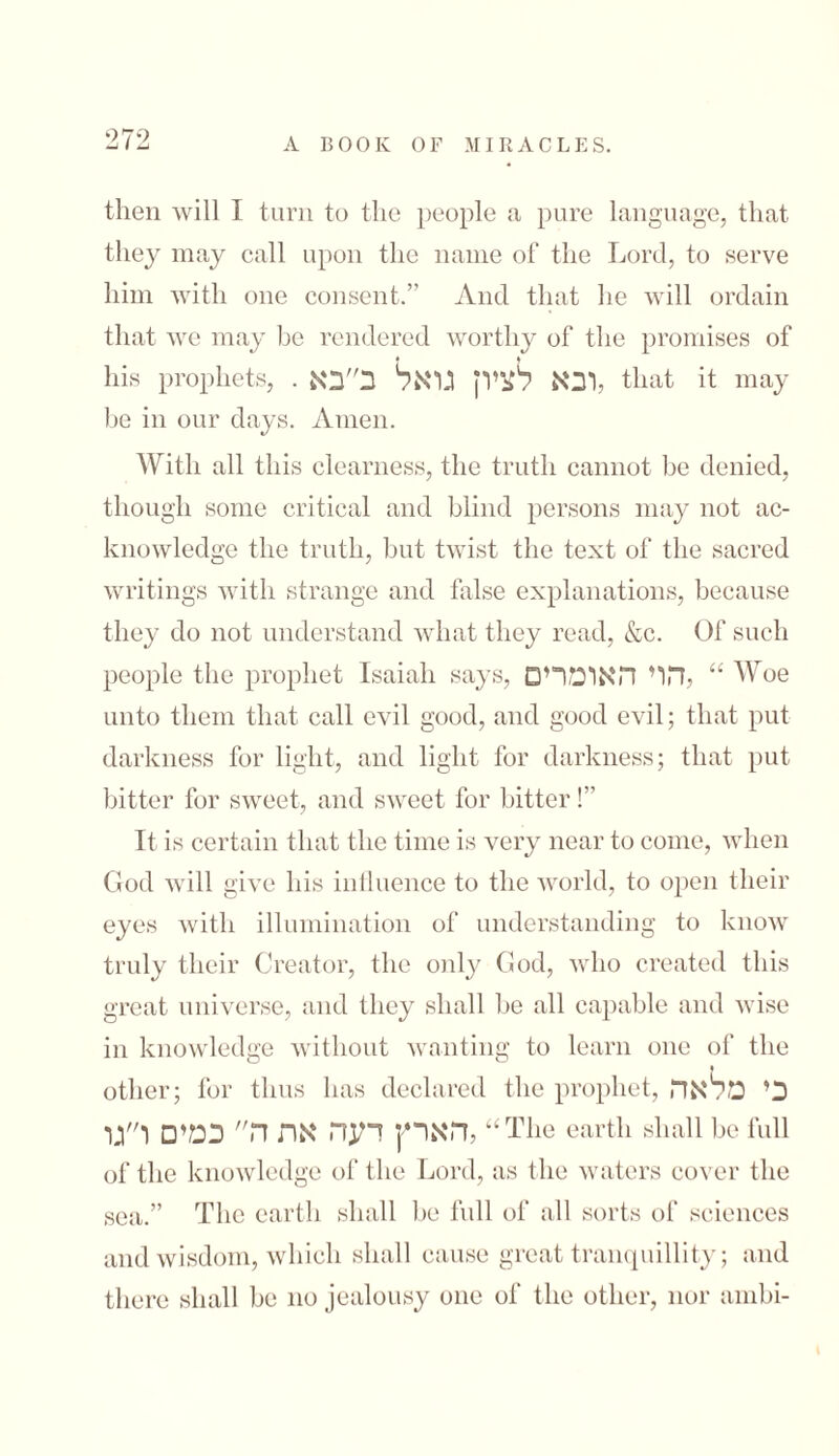 then will I turn to the people a pure language, that they may call upon the name of the Lord, to serve him with one consent.” And that he will ordain that we may be rendered worthy of the promises of his prophets, . ובא לציון גואל ב״בא, that it may be in our days. Amen. With all this clearness, the truth cannot be denied, though some critical and blind persons may not ac- knowledge the truth, but twist the text of the sacred writings with strange and false explanations, because they do not understand what they read, &c. Of such people the prophet Isaiah says, להוי האומרים “ Woe unto them that call evil good, and good evil; that put darkness for light, and light for darkness; that put bitter for sweet, and sweet for bitter!” It is certain that the time is very near to come, when God will give his influence to the world, to open their eyes with illumination of understanding to know truly their Creator, the only God, who created this great universe, and they shall be all capable and wise in knowledge without wanting to learn one of the « other; for thus has declared the prophet, כי מלאה הארץ דעה את ה כמים ו״גו, “The earth shall be full of the knowledge of the Lord, as the waters cover the sea.” The earth shall be full of all sorts of sciences and wisdom, which shall cause great tranquillity; and there shall be no jealousy one of the other, nor ambi-