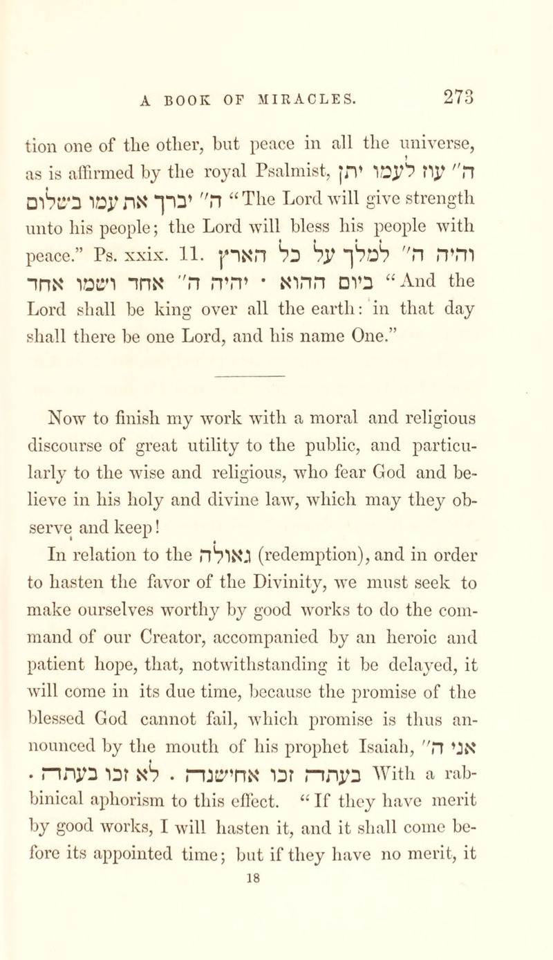 tion one of the other, but peace in all the universe, as is affirmed by the royal Psalmist, ה״ עוז לעמו יתץ ה יברך את עמו ביטלום “ The Lord will give strength unto his people; the Lord will bless his people with peace.” Ps. xxix. 11. והיה ה״ למלך על כל הארץ ביום ההוא • יהיה ה אחד רטמו אחד “And the Lord shall be king over all the earth: in that day shall there be one Lord, and his name One.” Now to finish my work with a moral and religious discourse of great utility to the public, and particu- larly to the wise and religious, who fear God and be- lieve in his holy and divine law, which may they ob- serve and keep! In relation to the גאולה (redemption), and in order to hasten the favor of the Divinity, we must seek to make ourselves worthy by good works to do the com- mand of our Creator, accompanied by an heroic and patient hope, that, notwithstanding it be delayed, it will come in its due time, because the promise of the blessed God cannot fail, which promise is thus an- nounced by the mouth of his prophet Isaiah, אני ה בעתה זכו אחישנה . לא זכו בעתה . With a rah- binical aphorism to this effect. “ If they have merit by good works, I will hasten it, and it shall come be- fore its appointed time; but if they have no merit, it 18
