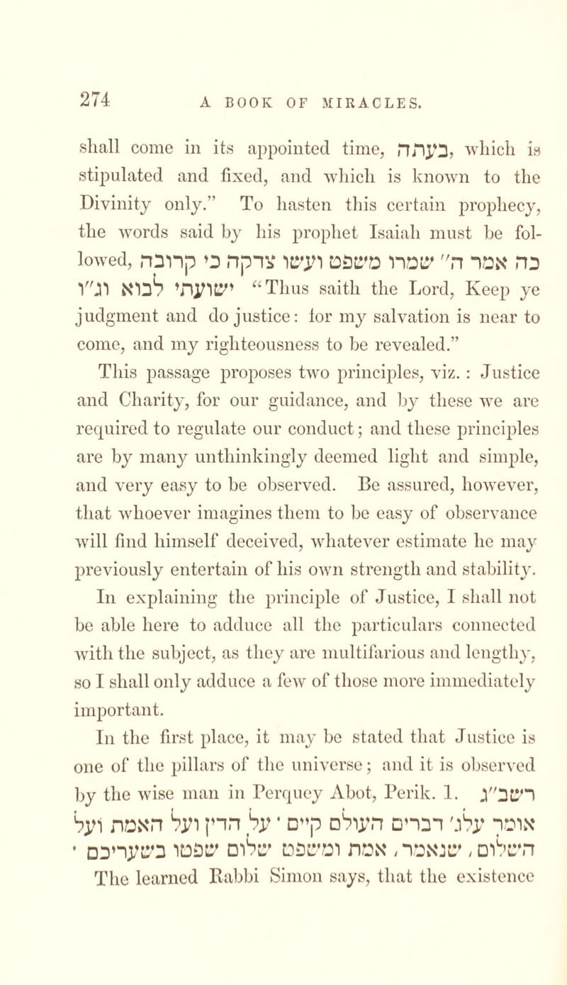 shall come in its appointed time, כעתה, which is stipulated and fixed, and which is known to the Divinity only.” To hasten this certain prophecy, the words said by his prophet Isaiah must be fol- lowed, כה אמר ה״ שמרו משפט ועשו צדקה כי קרובה ישועתי לבוא וג״ו “Thus saitli the Lord, Keep ye judgment and do justice: tor my salvation is near to come, and my righteousness to be revealed.” This passage proposes two principles, viz. : Justice and Charity, for our guidance, and by these we are required to regulate our conduct; and these principles are by many unthinkingly deemed light and simple, and very easy to be observed. Be assured, however, that whoever imagines them to be easy of observance will find himself deceived, whatever estimate he may previously entertain of his own strength and stability. In explaining the principle of Justice, I shall not be able here to adduce all the particulars connected with the subject, as they are multifarious and lengthy, so I shall only adduce a few of those more immediately important. In the first place, it may be stated that Justice is one of the pillars of the universe; and it is observed by the wise man in Perquey Abot, Perik. 1. רשב״ג אומר עלג׳ דברים העולם קיים • על הדין ועל האמת ועל השלום, שנאמר, אמת ומשפט שלום שפטו בשעריכם * The learned Rabbi Simon says, that the existence