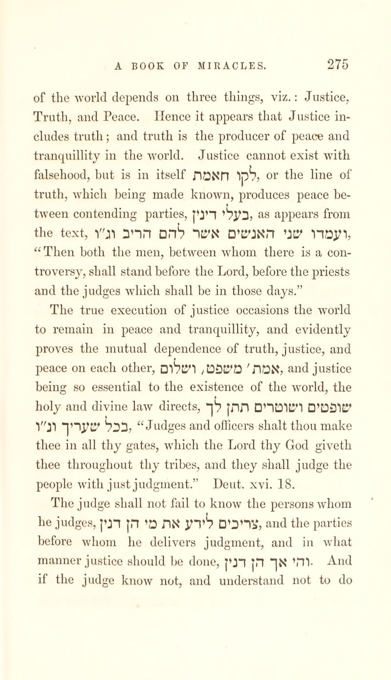of the world depends on three things, viz.: Justice, Truth, and Peace. Hence it appears that Justice in- eludes truth; and truth is the producer of peace and tranquillity in the world. Justice cannot exist with falsehood, but is in itself לקו חאמת? or the line of truth, which being made known, produces peace be- tween contending parties, לבעלי דינין as appears from the text, ועמדו שני האנשים איטר להם הריב וג״ו, “ Then both the men, between whom there is a con- troversy, shall stand before the Lord, before the priests and the judges which shall be in those days.” The true execution of justice occasions the world to remain in peace and tranquillity, and evidently proves the mutual dependence of truth, justice, and peace on each other, לאמת' משפט; ושלום and justice being so essential to the existence of the world, the holy and divine law directs, שופטים ושוטרים ההן לך לבבל שעריך ונ״ו “Judges and officers slialt thou make thee in all thy gates, which the Lord thy God giveth thee throughout thy tribes, and they shall judge the people with just judgment.” Dent. xvi. 18. The judge shall not fail to know the persons whom he judges,לצריבים לירע את מי הן דנין and the parties before whom he delivers judgment, and in what manner justice should be done, והי אך הן דנין. And if the judge know not, and understand not to do