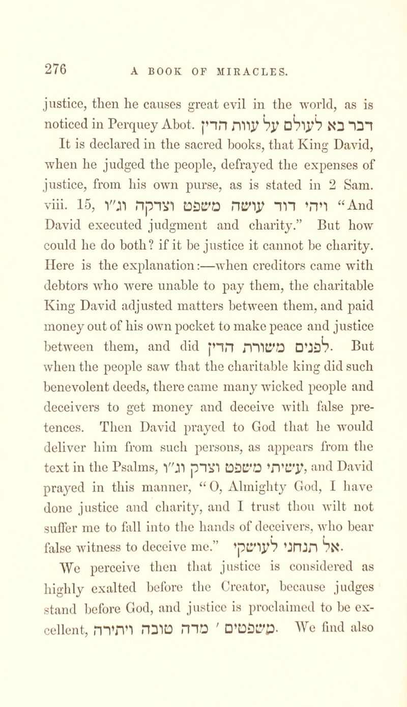 justice, then he causes great evil in the world, as is noticed in Perquey Abot,דבר בא לעולם על עוות הדין It is declared in the sacred books, that King David, when he judged the people, defrayed the expenses of justice, from his own purse, as is stated in 2 Sam. viii. 15, ויהי דוד עושה משפט וצדקה וג״ו “And David executed judgment and charity.” But how could he do both? if it be justice it cannot be charity. Here is the explanation:—when creditors came with debtors who were unable to pay them, the charitable King David adjusted matters between them, and paid money out of his own pocket to make peace and justice between them, and did לפנים משורה הדק• But when the people saw that the charitable king did such benevolent deeds, there came many wicked people and deceivers to get money and deceive with false pre- fences. Then David prayed to God that he would deliver him from such persons, as appears from the text in the Psalms, עשיתי משפט וצדק וג״ו, and David prayed in this manner, “0, Almighty God, I have done justice and charity, and I trust thou wilt not suffer me to fall into the hands of deceivers, who bear • ן false witness to deceive me.” אל תנהגי לעושקי• We perceive then that justice is considered as highly exalted before the Creator, because judges stand before God, and justice is proclaimed to be ex- ceilent, משפטים ׳ מרה טובה ויתירה• We find also