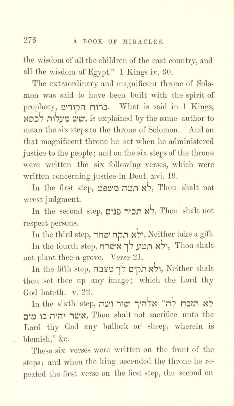 the wisdom of all the children of the east country, and all the wisdom of Egypt.” 1 Kings iv. 30. The extraordinary and magnificent throne of Solo- mon was said to have been built with the spirit of prophecy, ברוח הקודש• What is said in 1 Kings, שש מעלות לכסא, is explained by the same author to mean the six steps to the throne of Solomon. And on that magnificent throne he sat when he administered j ustice to the people; and on the six steps of the throne were written the six following verses, which were written concerning justice in Deut. xvi. 19. In the first step, לא הטה משפט, Thou shalt not wrest judgment. In the second step, לא תכיר פנים, Thou shalt not respect persons. ן In the third step, ולא תקח שחד, Neither take a gift. In the fourth step, ולא תטע לך אשרה, Thou shalt not plant thee a grove. Yerse 21. In the fifth step, ולא תקים לך מצבה, Neither shalt thou set thee up any image; which the Lord thy God hatetli. v. 22. in the sixth step, לא תזבח לה אלהיך שור ושה אשר יהיה בו מים, Thou shalt not sacrifice unto the Lord thy God any bullock or sheep, wherein is blemish,” &c. These six verses were written on the front of the steps; and when the king ascended the throne he re- peated the first verse on the first step, the second on