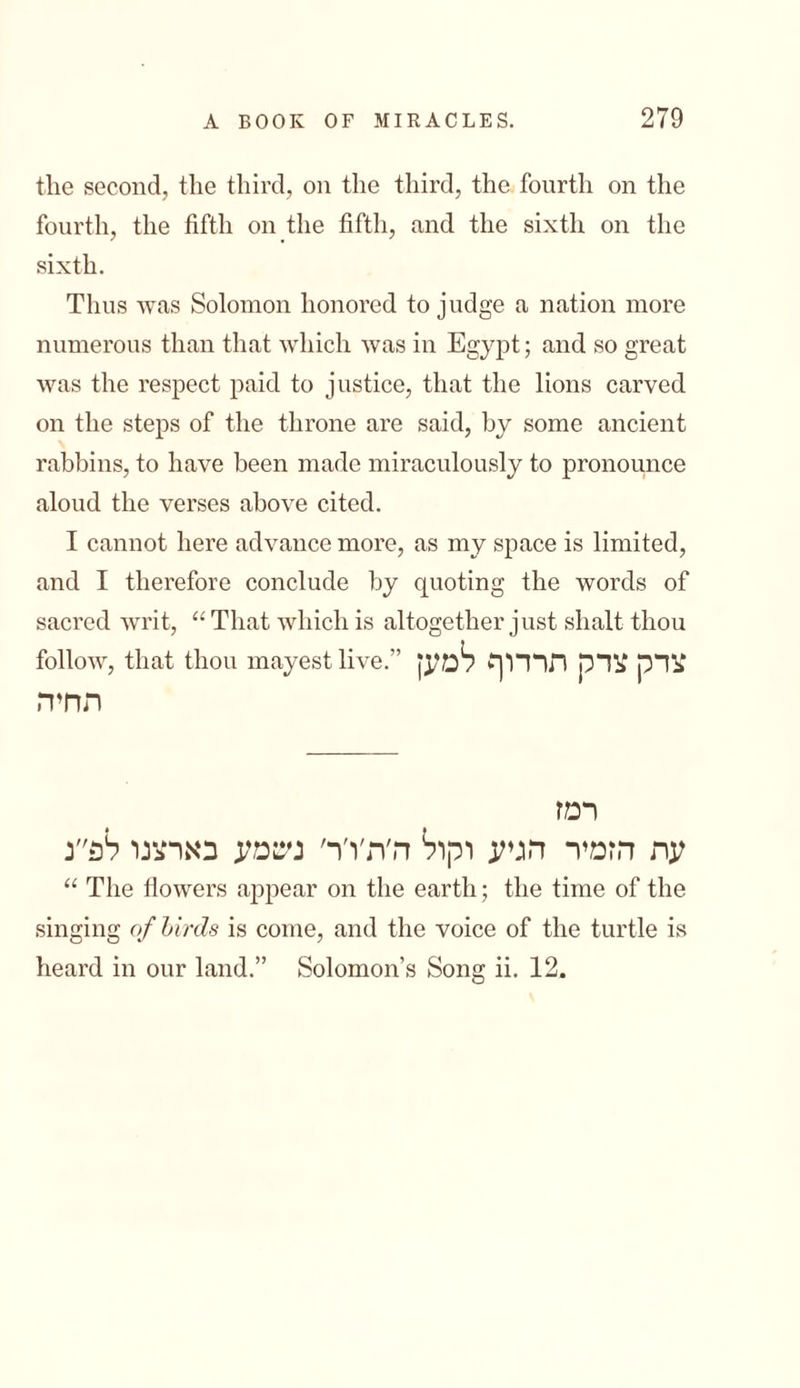 the second, the third, on the third, the fonrtli on the fourth, the fifth on the fifth, and the sixth on the sixth. Thus was Solomon honored to judge a nation more numerous than that which was in Egypt; and so great was the respect paid to justice, that the lions carved on the steps of the throne are said, by some ancient rabbins, to have been made miraculously to pronounce aloud the verses above cited. I cannot here advance more, as my space is limited, and I therefore conclude by quoting the words of sacred writ, “ That which is altogether just shalt thou follow, that thou mayestlive.” צדק צדק תרדוף למען תחיה רמז עת הזמיר הגיע וקול ה׳ת׳ו׳ר׳ ניטמע בארצנו לפ״נ “ The flowers appear on the earth; the time of the singing of birds is come, and the voice of the turtle is heard in our land.” Solomon’s Song ii. 12.