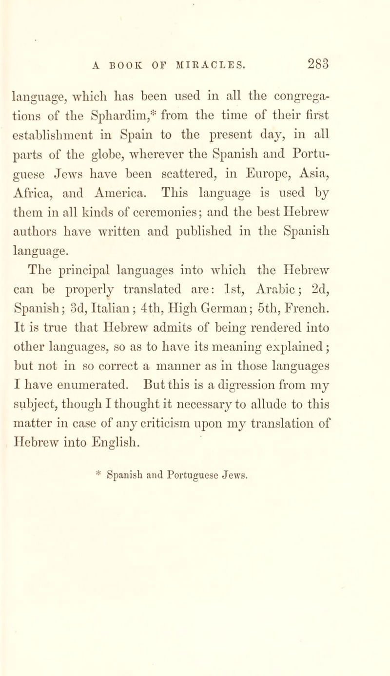 language, which has been used in all the congrega- tions of the Sphardim,* from the time of their first establishment in Spain to the present day, in all parts of the globe, wherever the Spanish and Portu- guese Jews have been scattered, in Europe, Asia, Africa, and America. This language is used by them in all kinds of ceremonies; and the best Hebrew authors have written and published in the Spanish language. The principal languages into which the Hebrew can be properly translated are: 1st, Arabic; 2d, Spanish; 3d, Italian; 4th, High German; 5tl1, French. It is true that Hebrew admits of being rendered into other languages, so as to have its meaning explained; but not in so correct a manner as in those languages I have enumerated. But this is a digression from my subject, though I thought it necessary to allude to this matter in case of any criticism upon my translation of Hebrew into English. * Spanish and Portuguese Jews.