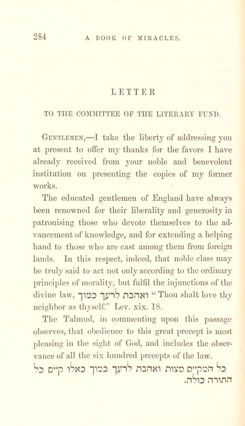 LETTER TO THE COMMITTEE OF THE LITERARY FUND. Gentlemen,—I take the liberty of addressing you at present to offer my thanks for the favors I have already received from your noble and benevolent institution on presenting the copies of my former works. The educated gentlemen of England have always been renowned for their liberality and generosity in patronising those who devote themselves to the ad- vancement of knowledge, and for extending a helping hand to those who are cast among them from foreign lands. In this respect, indeed, that noble class may be truly said to act not only according to the ordinary principles of morality, but fulfil the injunctions of the divine law, ואהבת לרעך כמוך “ Thou shalt love thy neighbor as thyself.” Lev. xix. 18. The Talmud, in commenting upon this passage observes, that obedience to this great precept is most pleasing in the sight of God, and includes the obser- vance of all the six hundred precepts of the law. המק״ם מצות ואהבת לרעך כמוך כאלו קיים כל bכ התורה כולה.