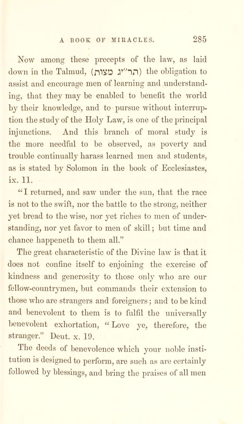 Now among these precepts of the law, as laid down in the Talmud, (תר״יג מצות) the obligation to assist and encourage men of learning and understand- ing, that they may be enabled to benefit the world by their knowledge, and to pursue without interrup- tion the study of the Holy Law, is one of the principal injunctions. And this branch of moral study is the more needful to be observed, as poverty and trouble continually harass learned men and students, as is stated by Solomon in the book of Ecclesiastes, ix. 11. “ I returned, and saw under the sun, that the race is not to the swift, nor the battle to the strong, neither yet bread to the wise, nor yet riches to men of under- standing, nor yet favor to men of skill; but time and chance happeneth to them all.” The great characteristic of the Divine law is that it does not confine itself to enjoining the exercise of kindness and generosity to those only who are our fellow-countrymen, but commands their extension to those who are strangers and foreigners; and to be kind and benevolent to them is to fulfil the universally benevolent exhortation, “ Love ye, therefore, the stranger.” Deut. x. 19. The deeds of benevolence which your noble insti- tution is designed to perform, are such as are certainly followed by blessings, and bring the praises of all men