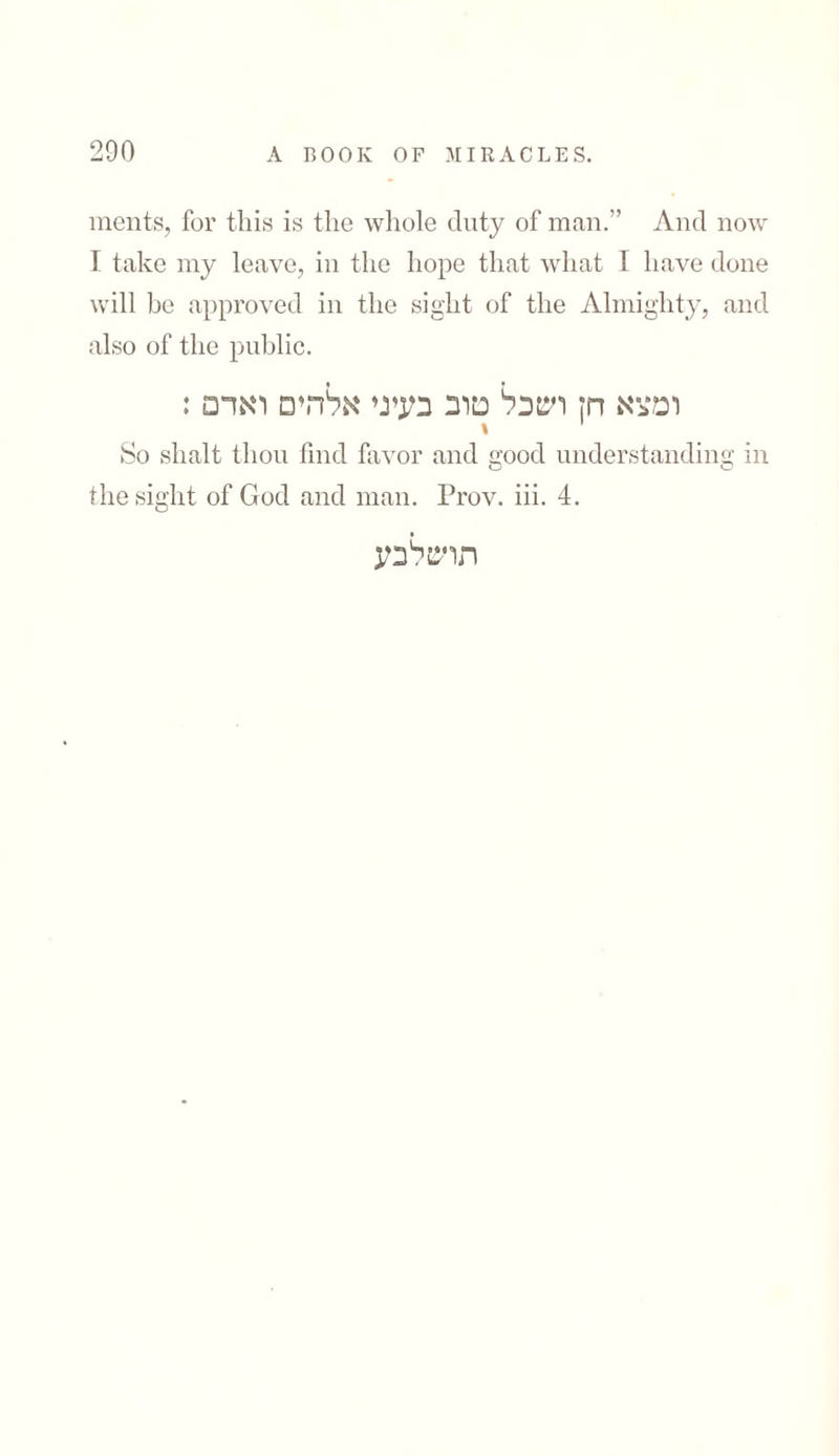 ments, for this is the whole duty of man.” And now I take my leave, in the hope that what I have done will be approved in the sight of the Almighty, and also of the public. ומצא חן ושכל טוב בעיני אלהים ואדם : * So slialt thou find favor and good understanding in the sight of God and man. Prov. iii. 4. תושלבע