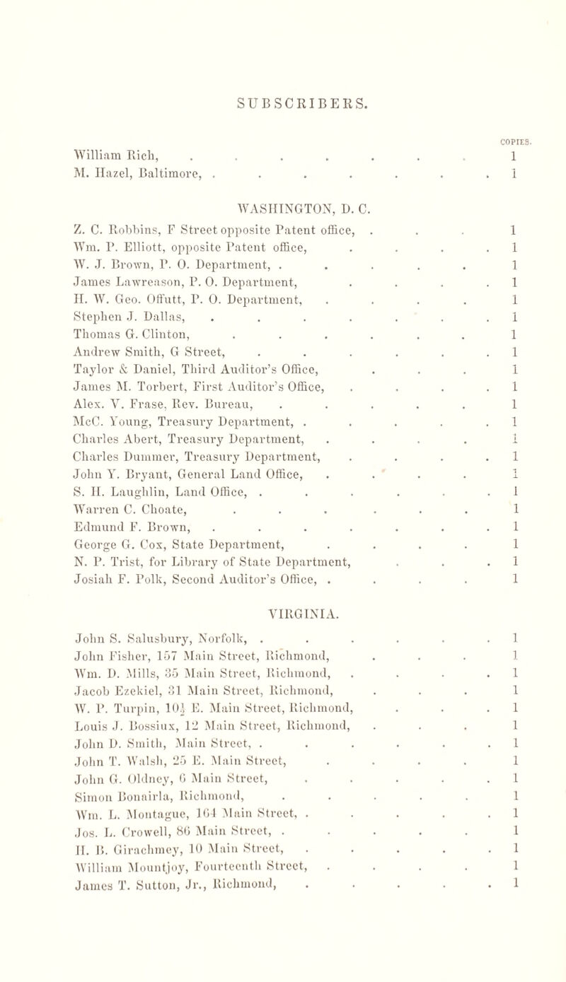 William Rich, M. Hazel, Baltimore, . WASHINGTON, D. C Z. C. Robbins, F Street opposite Patent office, Wm. P. Elliott, opposite Patent office, W. J. Brown, P. 0. Department, . .James Lawreason, P. 0. Department, H. W. Geo. Offutt, P. 0. Department, Stephen J. Dallas, .... Thomas G. Clinton, Andrew Smith, G Street, Taylor & Daniel, Third Auditor’s Office, James M. Torbert, First Auditor’s Office, Alex. V. Frase, Rev. Bureau, McC. Young, Treasury Department, . Charles Abert, Treasury Department, Charles Dummer, Treasury Department, John Y. Bryant, General Land Office, S. II. Laughlin, Land Office, . Warren C. Choate, Edmund F. Brown, .... George G. Cox, State Department, N. P. Trist, for Library of State Department, Josiah F. Polk, Second Auditor’s Office, . VIRGINIA. John S. Salusbury, Norfolk, . John Fisher, 157 Main Street, Richmond, Wm. D. Mills, 35 Main Street, Richmond, Jacob Ezekiel, 31 Main Street, Richmond, W. P. Turpin, 10} E. Main Street, Richmond, Louis J. Bossiux, 12 Main Street, Richmond, John D. Smith, Main Street, . John T. Walsh, 25 E. Main Street, John G. Oldney, G Main Street, Simon Bonnirla, Richmond, Wm. L. Montague, 1G4 Main Street, . Jos. L. Crowell, 8G Main Street, . If. 1!. Girachmey, 10 Main Street, William Mountjoy, Fourteenth Street, James T. Sutton, J1־., Richmond,