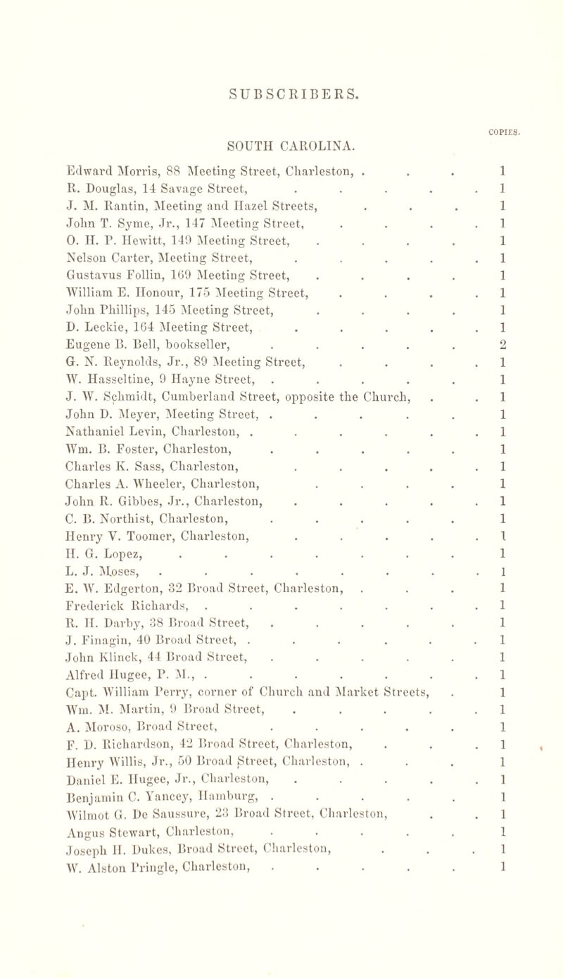 COPIES. 1 1 1 1 1 1 1 1 1 1 9 1 1 1 1 1 1 1 1 1 1 ן 1 1 1 1 1 1 1 1 1 1 1 1 1 1 1 1 1 1 1 SOUTH CAROLINA. Edward Morris, 88 Meeting Street, Charleston, . R. Douglas, 14 Savage Street, J. M. Rantin, Meeting and Hazel Streets, John T. Syme, Jr., 147 Meeting Street, 0. II. P. Hewitt, 140 ]Meeting Street, Nelson Carter, Meeting Street, Gustavus Follin, 169 Meeting Street, 'William E. Honour, 175 Meeting Street, John Phillips, 145 ]Meeting Street, D. Leckie, 164 ]Meeting Street, Eugene B. Bell, bookseller, .... G. N. Reynolds, Jr., 89 Meeting Street, W. Hasseltine, 9 Hayne Street, .... J. W. Schmidt, Cumberland Street, opposite the Church, John D. ]Meyer, Meeting Street, .... Nathaniel Levin, Charleston, .... Wm. B. Foster, Charleston, .... Charles K. Sass, Charleston, Charles A. Wheeler, Charleston, John R. Gibbes, Jr., Charleston, C. B. Northist, Charleston, .... Henry V. Toomer, Charleston, II. G. Lopez, ...... L. J. Moses, ...... E. W. Edgerton, 32 Broad Street, Charleston, Frederick Richards, ..... R. H. Darby, 38 Broad Street, .... J. Finagin, 40 Broad Street, .... John Klinck, 44 Broad Street, .... Alfred Ilugee, P. M., . Capt. William Perry, corner of Church and Market Streets, Wm. M. Martin, 9 Broad Street, A. Moroso, Broad Street, .... F. D. Richardson, 42 Broad Street, Charleston, Henry Willis, J150 ,.־ Broad jStreet, Charleston, . Daniel E. Ilugee, J1־., Charleston, Benjamin C. Yancey, Hamburg, . Wilmot G. De Saussure, 23 Broad Street, Charleston, Angus Stewart, Charleston, Joseph II. Dukes, Broad Street, Charleston, W. Alston Pringle, Charleston,