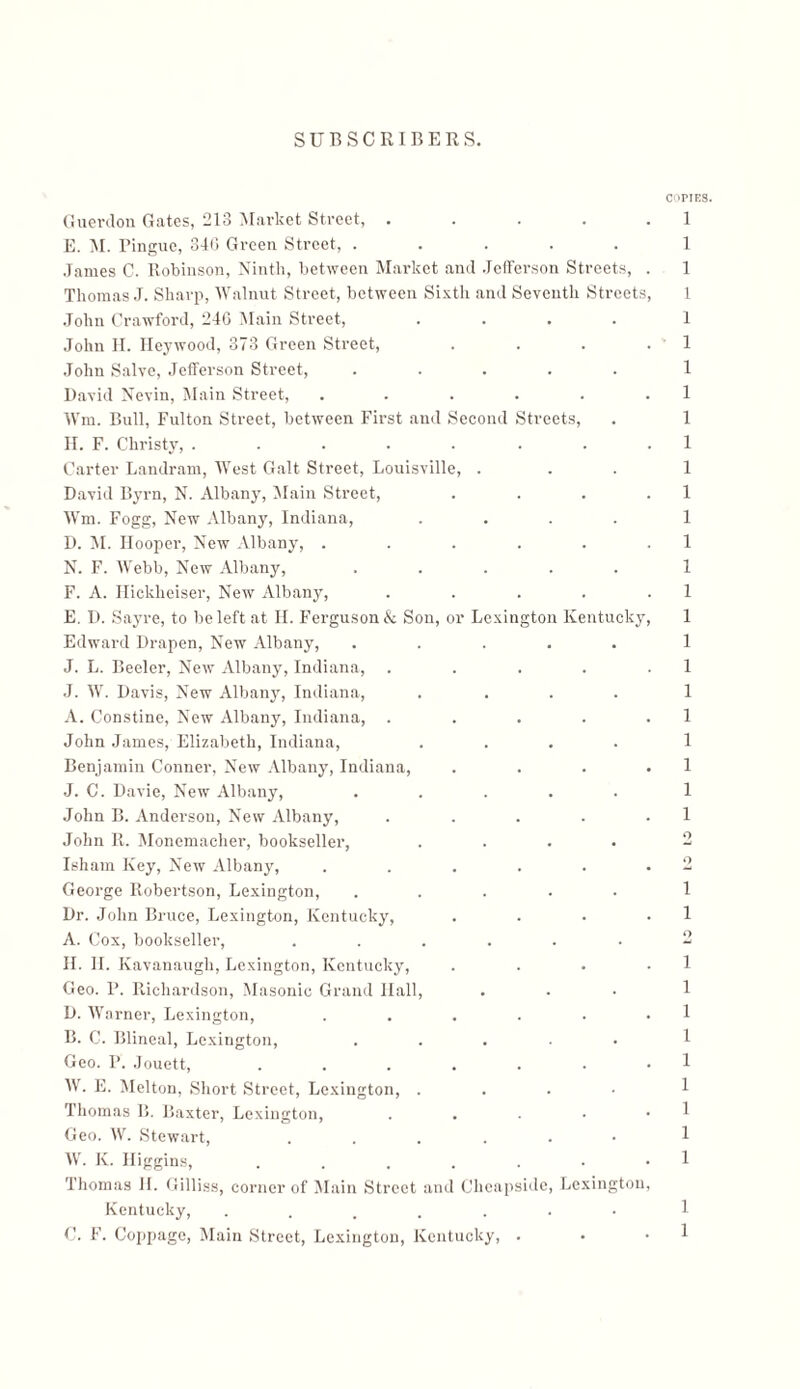 COPIES. 1 1 1 1 1 1 1 1 1 1 1 1 1 1 1 1 1 1 1 1 1 1 1 1 1 o 0 1 1 0 1 1 1 1 1 1 1 1 1 1 1 Guerdon Gates, 213 Market Street, . E. M. Pingue, 34G Green Street, ..... James C. Robinson, Ninth, between Market and Jefferson Streets, . Thomas J. Sharp, Walnut Street, between Sixth and Seventh Streets, John Crawford, 24G Main Street, .... John H. Heywood, 373 Green Street, . . . . John Salve, Jefferson Street, ..... David Nevin, Main Street, ...... Wm. Bull, Fulton Street, between First and Second Streets, II. F. Christy, ..... . . . Carter Landram, West Galt Street, Louisville, . David Byrn, N. Albany, ]Main Street, . . . . Wm. Fogg, New Albany, Indiana, .... D. M. Hooper, New Albany, ...... N. F. AVebb, New Albany, ..... F. A. Ilicklieiser, New Albany, . E. D. Sayre, to be left at H. Ferguson & Son, or Lexington Kentucky, Edward Drapen, New Albany, ..... J. L. Beeler, New Albany, Indiana, . J. AAr. Davis, New Albany, Indiana, .... A. Constine, New Albany, Indiana, . John James, Elizabeth, Indiana, .... Benjamin Conner, New Albany, Indiana, . J. C. Davie, New Albany, ..... John B. Anderson, New Albany, . John R. Monemacher, bookseller, .... Isham Key, New Albany, ...... George Robertson, Lexington, ..... Dr. John Bruce, Lexington, Kentucky, . . . . A. Cox, bookseller, ...... II. II. Kavanaugh, Lexington, Kentucky, . Geo. P. Richardson, Masonic Grand Ilall, D. AVarner, Lexington, B. C. Blineal, Lexington, Geo. I’. Jouett, AV. E. Melton, Short Street, Lexington, . Thomas B. Baxter, Lexington, Geo. AV. Stewart, AV. IC. Higgins, Thomas H. Gilliss, corner of Main Street and Gheapside, Lexington, Kentucky, ....... C. F. Coppage, Main Street, Lexington, Kentucky, .