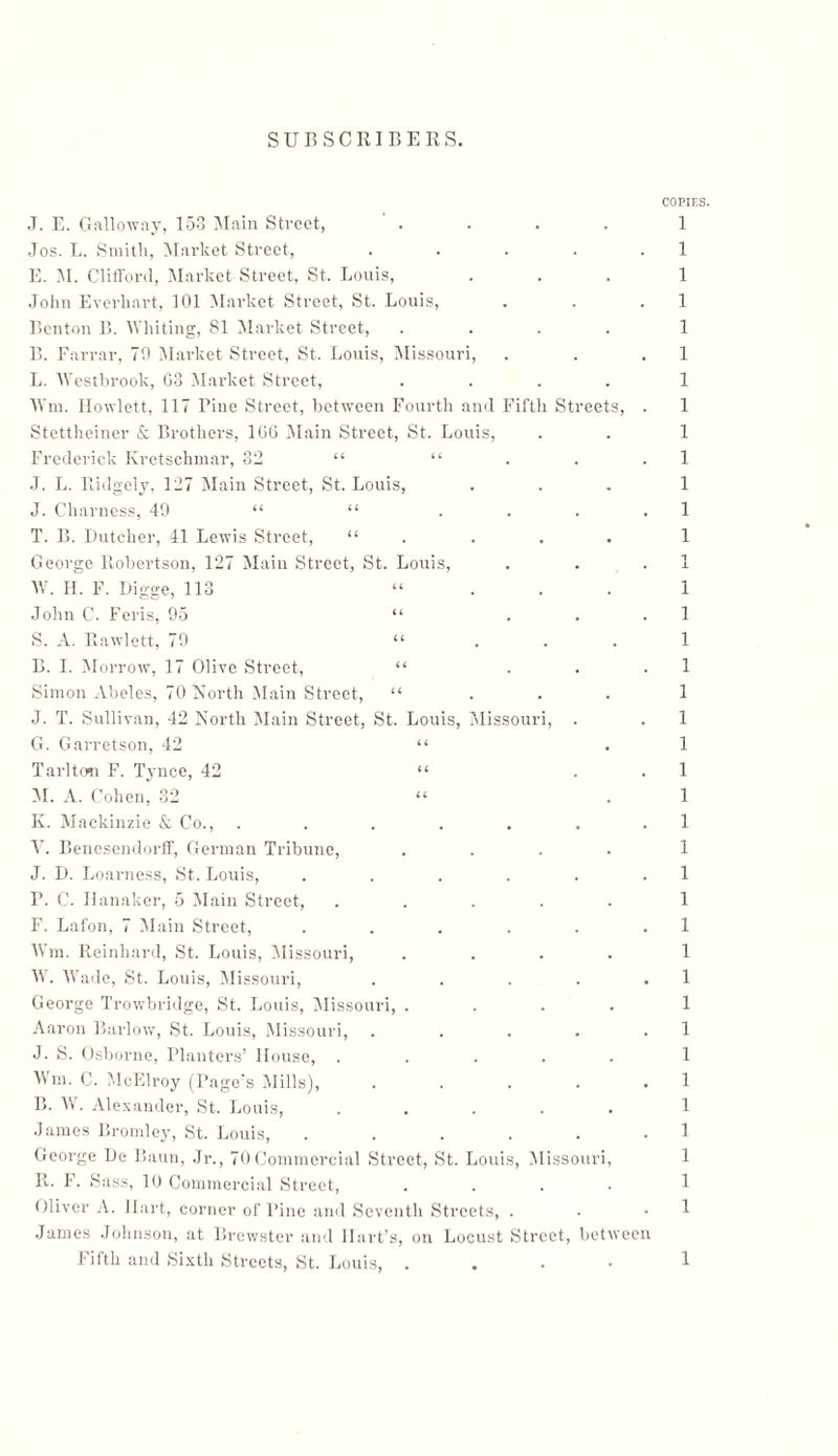 COPIES. 1 1 1 1 1 1 1 1 1 1 1 1 1 1־ i 1 1 1 1 1 1 1 1 1 1 1 1 1 1 1 1 1 1 1 ו ן 1 1 1 1 1 J. E. Galloway, 153 Main Street, Jos. L. Smith, Market Street, .... E. M. Clifford, Market Street, St. Louis, John Everhart, 101 Market Street, St. Louis, Benton B. Whiting, 81 Market Street, .... B. Farrar, 79 Market Street, St. Louis, Missouri, L. Westbrook, 03 Market Street, .... Wm. Howlett, 117 Pine Street, between Fourth and Fifth Streets, Stettheiner & Brothers, 106 Main Street, St. Louis, Frederick Kretschmar, 32 “ “ J. L. llidgely. 127 Main Street, St. Louis, J. Charness, 49 “ “ ... T. B. Butcher, 41 Lewis Street, “ . George Robertson, 127 Main Street, St. Louis, IV. II. F. Digge, 113 “ John C. Feris, 95 “ . . S. A. Rawlett, 79 “ B. I. Morrow, 17 Olive Street, “ Simon Abeles, 70 North Main Street, “ . . . J. T. Sullivan, 42 North Main Street, St. Louis, Missouri, . G. Garretson, 42 “ Tarltcm F. Tynce, 42 “ 51. A. Cohen, 32 “ K. Mackinzie & Co., ...... Y. Benesendorff, German Tribune, .... J. D. Loarness, St. Louis, ..... F. C. Hanaker, 5 Main Street, ..... F. Lafon, 7 Main Street, ..... Wm. Reinhard, St. Louis, Missouri, .... IV. Wade, St. Louis, Missouri, .... George Trowbridge, St. Louis, Missouri, .... Aaron Barlow, St. Louis, Missouri, .... J. S. Osborne, Planters’ House, ..... Wm. C. McElroy (Page’s Mills), . . . . . B. W. Alexander, St. Louis, ..... James Bromley, St. Louis, ...... George Be Baun, .Jr., 70Commercial Street, St. Louis, Missouri, R. F. Sass, 10 Commercial Street, .... Oliver A. Hart, corner of Pine and Seventh Streets, . James Johnson, at Brewster and Hart’s, on Locust Street, between Fifth and Sixth Streets, St. Louis, .