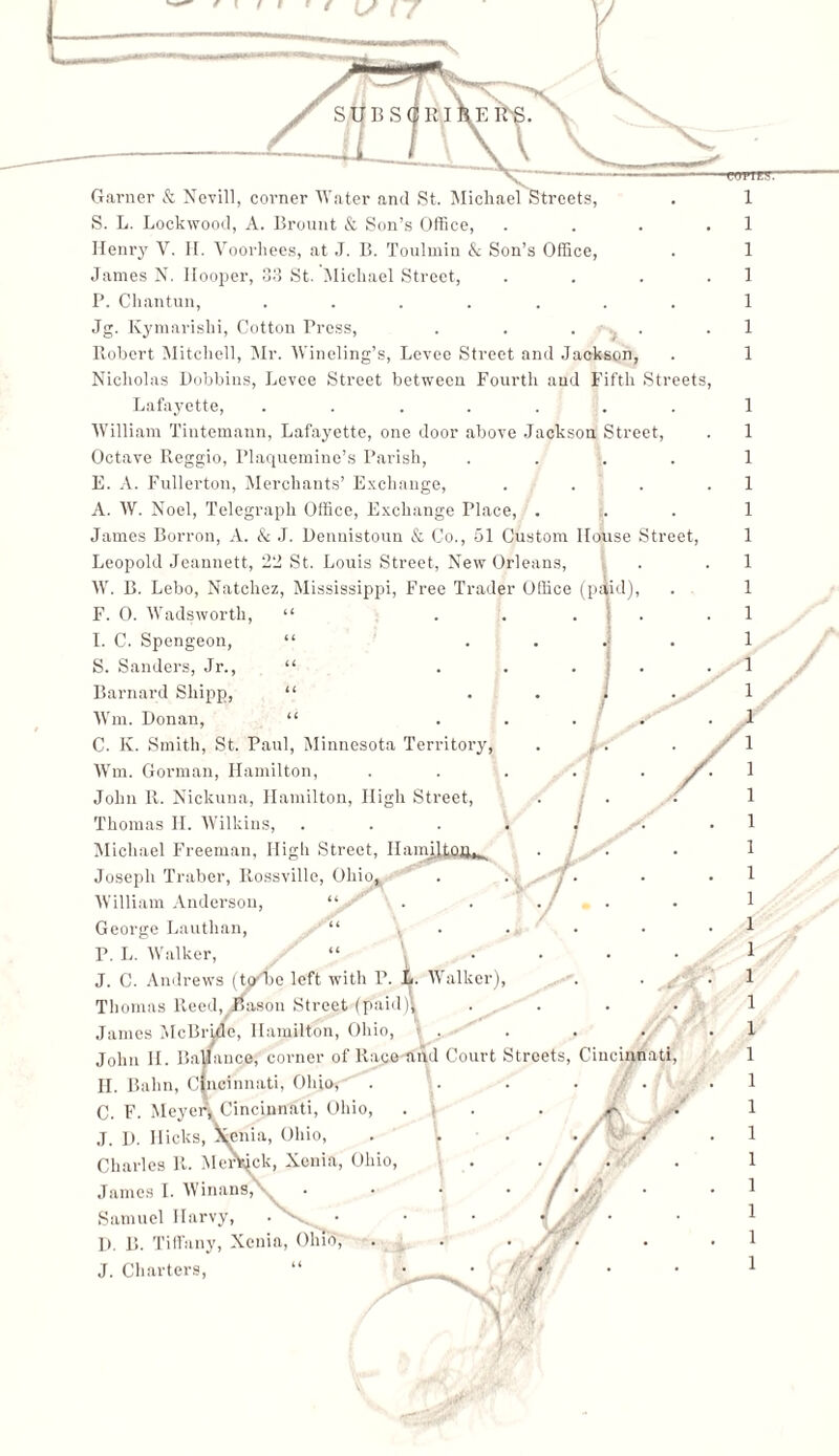 1 ] 1 1 1 1 1 1 1 1 1 1 1 1 1 1 1 1 1 1 1 1 1 1 1 1 1 1 1 1 1 1 1 1 1 1 1 1 1 Henry V. H. Voorhees, at J. B. Toulmin & Son’s Office, James N. Hooper, 33 St. Michael Street, . P. Chantun, ....... Jg. Kymarishi, Cotton Press, . . . . . Robert Mitchell, Mr. Winding’s, Levee Street and Jackson, Nicholas Dobbins, Levee Street between Fourth and Fifth Streets, Lafayette, ....... William Tiutemann, Lafayette, one door above Jackson Street, Octave Reggio, Plaquemine’s Parish, .... E. A. Fullerton, Merchants’ Exchange, . . . . A. W. Noel, Telegraph Office, Exchange Place, . James Borron, A. & J. Dennistoun & Co., 51 Custom House Street, Leopold Jeannett22 ,׳ St. Louis Street, New Orleans, W. B. Lebo, Natchez, Mississippi, Free Trader Office (paid), F. 0. Wadsworth, “ I. C. Spengeon, “ S. Sanders, Jr., “ Barnard Shipp, “ Wm. Donan, “ C. K. Smith, St. Paul, Minnesota Territory, Wm. Gorman, Hamilton, John R. Nickuna, Hamilton, High Street, Thomas H. Wilkins, Michael Freeman, High Street, HamRtnn,, Joseph Traber, Rossville, Ohio, William Anderson, “ George Lauthan, “ P. L. Walker, “ \ J. C. Andrews (to׳be left with P. L. Walker), . . ^ Thomas Reed, ifasou Street (paid)l .... Janies McBride, Hamilton, Ohio, . John II. Ba/ance, corner of Race and Court Streets, Cincinnati, II. Balm, Cincinnati, Ohio, . . . . . C. F. Meyer! Cincinnati, Ohio, ... . *r J. D. Hicks, Ifenia, Ohio, Charles R. Merkick, Xenia, Ohio, . . / James I. Winans,\_ Samuel Ilarvy, • - • D. B. Tiffany, Xenia, Ohio, . J. Charters, “ ... / • / «