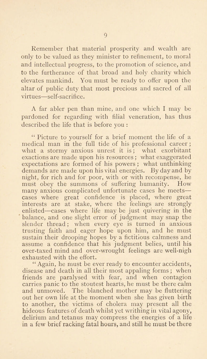 Remember that material prosperity and wealth are only to be valued as they minister to refinement, to moral and intellectual progress, to the promotion of science, and to the furtherance of that broad and holy charity which elevates mankind. You must be ready to offer upon the altar of public duty that most precious and sacred of all virtues—self-sacrifice. A far abler pen than mine, and one which I may be pardoned for regarding with filial veneration, has thus described the life that is before you : “ Picture to yourself for a brief moment the life of a medical man in the full tide of his professional career ; what a stormy anxious unrest it is; what exorbitant exactions are made upon his resources ; what exaggerated expectations are formed of his powers ; what unthinking demands are made upon his vital energies. By day and by night, for rich and for poor, with or with recompense, he must obey the summons of suffering humanity. How many anxious complicated unfortunate cases he meets— cases where great confidence is placed, where great interests are at stake, where the feelings are strongly enlisted—cases where life may be just quivering in the balance, and one slight error of judgment may snap the slender thread; when every eye is turned in anxious trusting faith and eager hope upon him, and he must sustain their drooping hopes by a fictitious calmness and assume a confidence that his judgment belies, until his over-taxed mind and over-wrought feelings are well-nigh exhausted with the effort. “ Again, he must be ever ready to encounter accidents, disease and death in all their most appaling forms; when friends are paralysed with fear, and when contagion carries panic to the stoutest hearts, he must be there calm and unmoved. The blanched mother may be fluttering out her own life at the moment when she has given birth to another, the victims of cholera may present all the hideous features of death whilst yet writhing in vital agony, delirium and tetanus may compress the energies of a life in a few brief racking fatal hours, and still he must be there