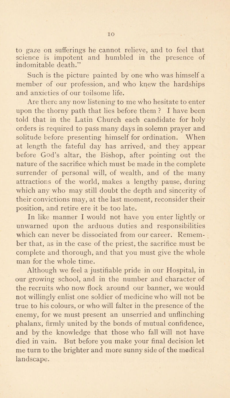 to gaze on sufferings he cannot relieve, and to feel that science is impotent and humbled in the presence of indomitable death.” Such is the picture painted by one who was himself a member of our profession, and who knew the hardships and anxieties of our toilsome life. Are there any now listening to me who hesitate to enter upon the thorny path that lies before them ? I have been told that in the Latin Church each candidate for holy orders is required to pass many days in solemn prayer and solitude before presenting himself for ordination. When at length the fateful day has arrived, and they appear before God’s altar, the Bishop, after pointing out the nature of the sacrifice which must be made in the complete surrender of personal will, of wealth, and of the many attractions of the world, makes a lengthy pause, during which any who may still doubt the depth and sincerity of their convictions may, at the last moment, reconsider their position, and retire ere it be too late. In like manner I would not have you enter lightly or unwarned upon the arduous duties and responsibilities which can never be dissociated from our career. Remem¬ ber that, as in the case of the priest, the sacrifice.must be complete and thorough, and that you must give the whole man for the whole time. Although we feel a justifiable pride in our Hospital, in our growing school, and in the number and character of the recruits who now flock around our banner, we would not willingly enlist one soldier of medicine who will not be true to his colours, or who will falter in the presence of the enemy, for we must present an unserried and unflinching phalanx, firmly united by the bonds of mutual confidence, and by the knowledge that those who fall will not have died in vain. But before you make your final decision let me turn to the brighter and more sunny side of the medical landscape.