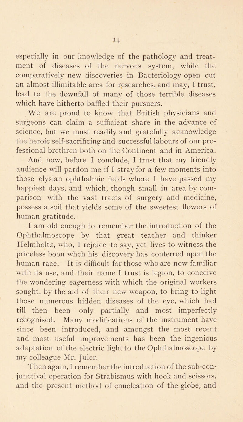 especially in our knowledge of the pathology and treat¬ ment of diseases of the nervous system, while the comparatively new discoveries in Bacteriology open out an almost illimitable area for researches, and may, I trust, lead to the downfall of many of those terrible diseases which have hitherto baffled their pursuers. We are proud to know that British physicians and surgeons can claim a sufficient share in the advance of science, but we must readily and gratefully acknowledge the heroic self-sacrificing and successful labours of our pro¬ fessional brethren both on the Continent and in America. And now, before I conclude, I trust that my friendly audience will pardon me if I stray for a few moments into those elysian ophthalmic fields where I have passed my happiest days, and which, though small in area by com¬ parison with the vast tracts of surgery and medicine, possess a soil that yields some of the sweetest flowers of human gratitude. I am old enough to remember the introduction of the Ophthalmoscope by that great teacher and thinker Helmholtz, who, I rejoice to say, yet lives to witness the priceless boon whch his discovery has conferred upon the human race. It is difficult for those who are now familiar with its use, and their name I trust is legion, to conceive the wondering eagerness with which the original wrorkers sought, by the aid of their new weapon, to bring to light those numerous hidden diseases of the eve, which had till then been only partially and most imperfectly recognised. Many modifications of the instrument have since been introduced, and amongst the most recent and most useful improvements has been the ingenious adaptation of the electric light to the Ophthalmoscope by my colleague Mr. Juler. Then again, I remember the introduction of the sub-con¬ junctival operation for Strabismus with hook and scissors, and the present method of enucleation of the globe, and