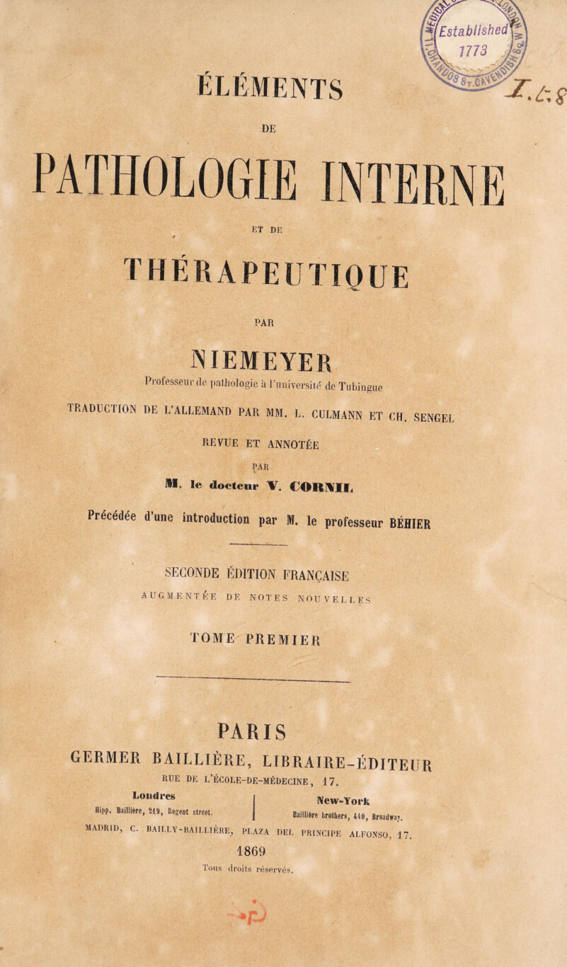 JL r ELEMENTS DE PATHOLOGIE INTERNE ET DE THÉRAPEUTIQUE PAR NIEMEYER Professeur de pathologie à l’université de 'Tubingue TRADUCTION DE L’ALLEMAND PAR MM. L. CULMANN ET CH. SENGEL REVUE ET ANNOTÉE PAR II, le docteur V. CORNU, Précédée d une introduction par M. le professeur BÉHIER SECONDE ÉDITION FRANÇAISE A U G M K NTEE DE NOTES N O U V E LL E S TOME PREMIER PARIS GERMER BAILLIÈRE, LIBRAIRE-ÉDITEUR RUE DE L’ÉCOLE-DE-MÉDEGINE , 17. Loudre8 New-York Hipp. Baillière, 219, Itérât Street. Bai,,1ère brothers, 410, Broadwaj. MADRID, C. BAILLY*BATLL1ÈRE; PLAZA DEL PRINCIPE ALFONSO, 17. 1869 Tous droits réservés.