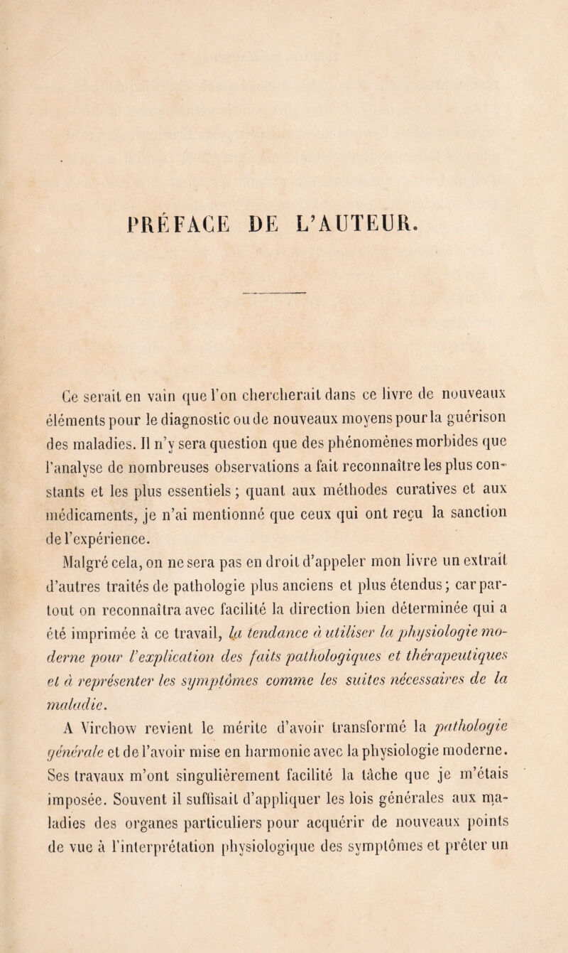 PRÉFACE DE L’AUTEUR Ce serait en vain que l’on chercherait dans ce livre de nouveaux éléments pour le diagnostic ou de nouveaux moyens pour la guérison des maladies. 11 n’y sera question que des phénomènes morbides que l’analyse de nombreuses observations a fait reconnaître les plus con¬ stants et les plus essentiels ; quant aux méthodes curatives et aux médicaments, je n’ai mentionné que ceux qui ont reçu la sanction de l’expérience. Malgré cela, on ne sera pas en droit d’appeler mon livre un extrait d’autres traités de pathologie plus anciens et plus étendus; car par¬ tout on reconnaîtra avec facilité la direction bien déterminée qui a été imprimée à ce travail, la tendance à utiliser la. physiologie mo¬ derne pour l'explication des faits pathologiques et thérapeutiques et à représenter les symptômes comme les suites nécessaires de la maladie. A Virchow revient le mérite d’avoir transformé la pathologie générale et de l’avoir mise en harmonie avec la physiologie moderne. Ses travaux m’ont singulièrement facilité la tâche que je m’étais imposée. Souvent il suffisait d’appliquer les lois générales aux ma¬ ladies des organes particuliers pour acquérir de nouveaux points de vue à l’interprétation physiologique des symptômes et prêter un