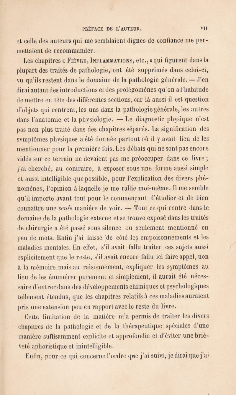 et celle des auteurs qui me semblaient dignes de confiance me per¬ mettaient de recommander. Les chapitres « Fièvre, Inflammations, etc., »qui figurent dans la plupart des traités de pathologie, ont été supprimés dans celui-ci, vu qu’ils restent dans le domaine de la pathologie générale. — J’en dirai autant des introductions et des prolégomènes qa on a l’habitude de mettre en tête des différentes sections, car là aussi il est question d’objets qui rentrent, les uns dans la pathologie générale, les autres dans l’anatomie et la physiologie. — Le diagnostic physique n’est pas non plus traité dans des chapitres séparés. La signification des symptômes physiques a été donnée partout où il y avait lieu de les mentionner pour la première fois. Les débats qui ne sont pas encore vidés sur ce terrain ne devaient pas me préoccuper dans ce livre ; j’ai cherché, au contraire, à exposer sous une forme aussi simple et aussi intelligible que possible, pour l’explication des divers phé¬ nomènes, Fopinion à laquelle je me rallie moi-même. lime semble qu’il importe avant tout pour le commençant d’étudier et de bien connaître une seule manière de voir. — Tout ce qui rentre dans le domaine de la pathologie externe et se trouve exposé dans les traités de chirurgie a été passé sous silence ou seulement mentionné en peu de mots. Enfin j’ai laissé 'de côté les empoisonnements et les maladies mentales. En effet, s’il avait fallu traiter ces sujets aussi explicitement que le reste, s’il avait encore fallu ici faire appel, non à la mémoire mais au raisonnement, expliquer les symptômes au lieu de les énumérer purement et simplement, il aurait été néces¬ saire d’entrer dans des développements chimiques et psychologiques tellement étendus* que les chapitres relatifs à ces maladies auraient pris une extension peu en rapport avec le reste du livre. Cette limitation de la matière m’a permis de traiter les divers chapitres de la pathologie et de la thérapeutique spéciales d’une manière suffisamment explicite et approfondie et d’éviter une briè¬ veté aphoristique et inintelligible. Enfin, pour ce qui concerne l’ordre qae j’ai suivi, je dirai que j’ai
