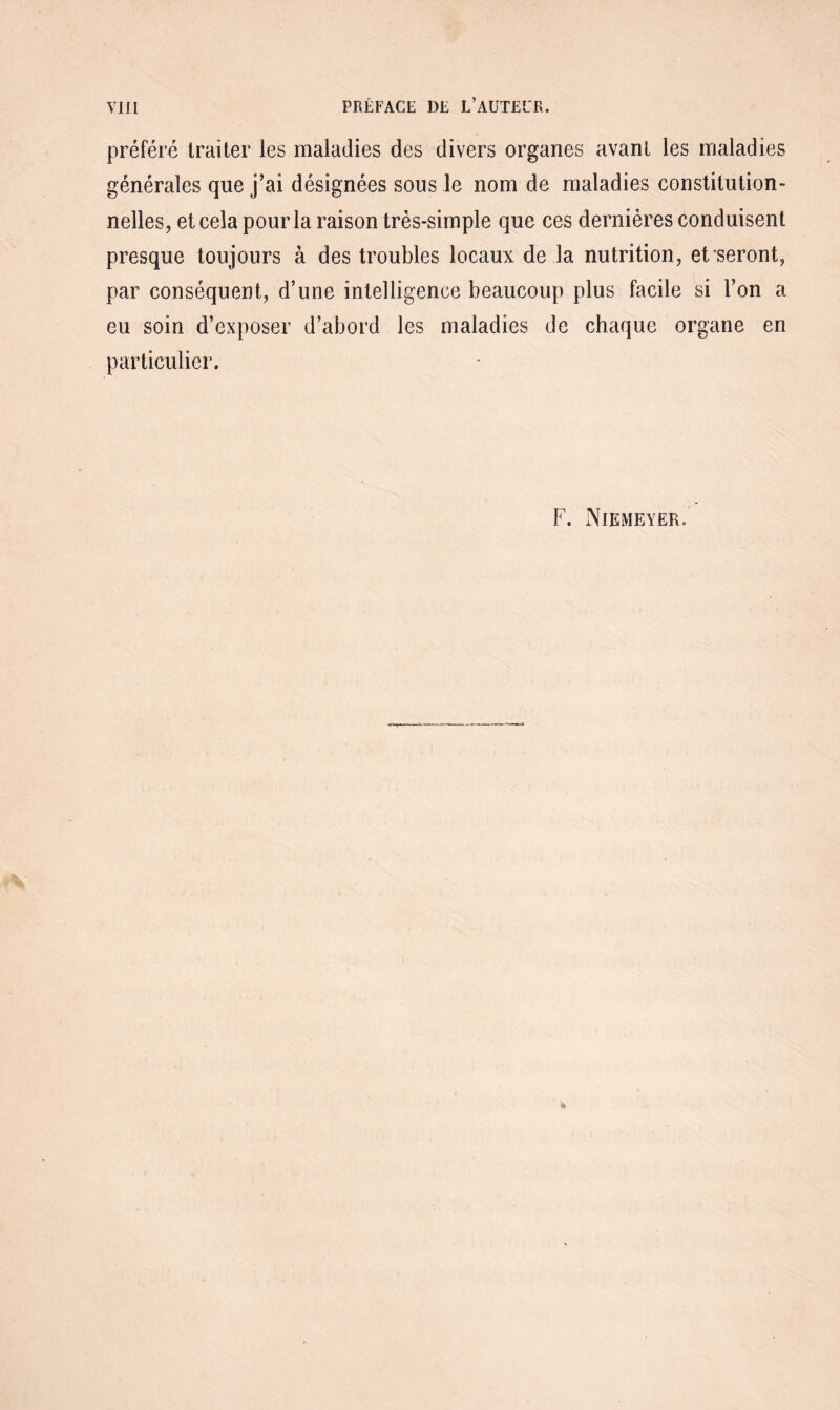 préféré traiter les maladies des divers organes avant les maladies générales que j’ai désignées sous le nom de maladies constitution¬ nelles, et cela pour la raison très-simple que ces dernières conduisent presque toujours à des troubles locaux de la nutrition, et seront, par conséquent, d’une intelligence beaucoup plus facile si l’on a eu soin d’exposer d’abord les maladies de chaque organe en particulier. F. Niemeyer.