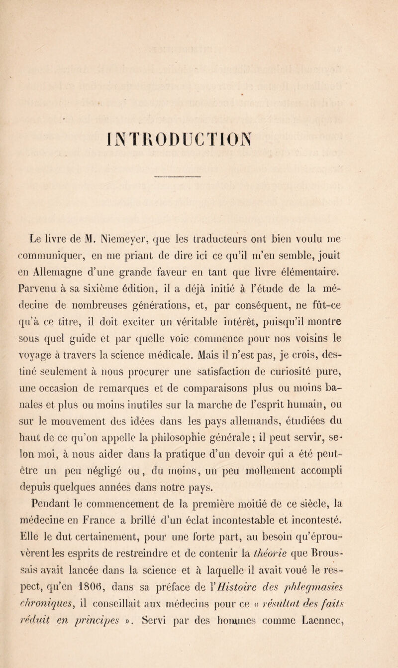 INTRODUCTION Le livre de M. Niemeyer, que les traducteurs ont bien voulu nie communiquer, en me priant de dire ici ce qu’il m’en semble, jouit en Allemagne d’une grande faveur en tant que livre élémentaire. Parvenu à sa sixième édition, il a déjà initié à l’étude de la mé¬ decine de nombreuses générations, et, par conséquent, ne fût-ce qu’à ce titre, il doit exciter un véritable intérêt, puisqu’il montre sous quel guide et par quelle voie commence pour nos voisins le voyage à travers la science médicale. Mais il n’est pas, je crois, des¬ tiné seulement à nous procurer une satisfaction de curiosité pure, une occasion de remarques et de comparaisons plus ou moins ba¬ nales et plus ou moins inutiles sur la marche de l’esprit humain, ou sur le mouvement des idées dans les pays allemands, étudiées du haut de ce qu’on appelle la philosophie générale ; il peut servir, se¬ lon moi, à nous aider dans la pratique d’un devoir qui a été peut- être un peu négligé ou, du moins, un peu mollement accompli depuis quelques années dans notre pays. Pendant le commencement de la première moitié de ce siècle, la médecine en France a brillé d’un éclat incontestable et incontesté. Elle le dut certainement, pour une forte part, au besoin qu’éprou¬ vèrent les esprits de restreindre et de contenir la théorie que Brous¬ sais avait lancée dans la science et à laquelle il avait voué le res¬ pect, qu’en 1806, dans sa préface de XHistoire des phlegmasies chroniques, il conseillait aux médecins pour ce « résultat des faits réduit en principes ». Servi par des hommes comme Laennec,